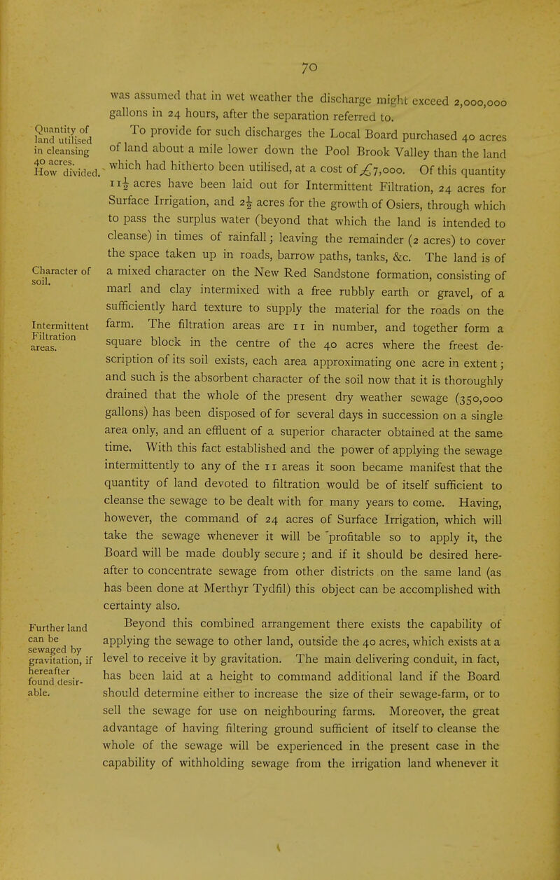 Quantity of land utilised in cleansing 40 acres. How divided Character of soil. Intermittent Filtration areas. Further land can be sewaged by gravitation, if hereafter found desir- able. was assumed that in wet weatlier the discharge might exceed 2,000,000 gallons in 24 hours, after the separation referred to. To provide for such discharges the Local Board purchased 40 acres of land about a mile lower down the Pool Brook Valley than the land . which had hitherto been utilised, at a cost of ^7,000. Of this quantity 1acres have been laid out for Intermittent Filtration, 24 acres for Surface Irrigation, and 2^ acres for the growth of Osiers, through which to pass the surplus water (beyond that which the land is intended to cleanse) in times of rainfall; leaving the remainder (2 acres) to cover the space taken up in roads, barrow paths, tanks, &c. The land is of a mixed character on the New Red Sandstone formation, consisting of marl and clay intermixed with a free rubbly earth or gravel, of a sufficiently hard texture to supply the material for the roads on the farm. The filtration areas are 11 in number, and together form a square block in the centre of the 40 acres where the freest de- scription of its soil exists, each area approximating one acre in extent; and such is the absorbent character of the soil now that it is thoroughly drained that the whole of the present dry weather sewage (350,000 gallons) has been disposed of for several days in succession on a single area only, and an effluent of a superior character obtained at the same time. With this fact established and the power of applying the sewage intermittently to any of the 11 areas it soon became manifest that the quantity of land devoted to filtration would be of itself sufficient to cleanse the sewage to be dealt with for many years to come. Having, however, the command of 24 acres of Surface Irrigation, which will take the sewage whenever it will be 'profitable so to apply it, the Board will be made doubly secure; and if it should be desired here- after to concentrate sewage from other districts on the same land (as has been done at Merthyr Tydfil) this object can be accomphshed with certainty also. Beyond this combined arrangement there exists the capability of applying the sewage to other land, outside the 40 acres, which exists at a level to receive it by gravitation. The main deHvering conduit, in fact, has been laid at a height to command additional land if the Board should determine either to increase the size of their sewage-farm, or to sell the sewage for use on neighbouring farms. Moreover, the great advantage of having filtering ground sufficient of itself to cleanse the whole of the sewage will be experienced in the present case in the capability of withholding sewage from the irrigation land whenever it