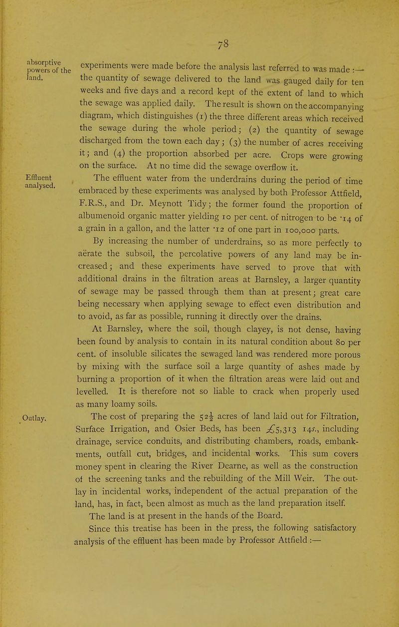 JoweTs oTthe ^'^Periments were made before the analysis last referred to was made land. the quantity of sewage delivered to the land was gauged daily for ten weeks and five days and a record kept of the extent of land to which the sewage was applied daily. The result is shown on the accompanying diagram, which distinguishes (i) the three different areas which received the sewage during the whole period; (2) the quantity of sewage discharged from the town each day; (3) the number of acres receiving it; and (4) the proportion absorbed per acre. Crops were growing on the surface. At no time did the sewage overflow it. Effluent The effluent water from the underdrains during the period of time analysed. embraced by these experiments was analysed by both Professor Attfield, F.R.S., and Dr. Meynott Tidy; the former found the proportion of albumenoid organic matter yielding 10 per cent, of nitrogen to be -14 of a grain in a gallon, and the latter -12 of one part in 100,000 parts. By increasing the number of underdrains, so as more perfectly to aerate the subsoil, the percolative powers of any land may be in- creased; and these experiments have served to prove that with additional drains in the filtration areas at Barnsley, a larger quantity of sewage may be passed through them than at present; great care being necessary when applying sewage to effect even distribution and to avoid, as far as possible, running it directly over the drains. At Barnsley, where the soil, though clayey, is not dense, having been found by analysis to contain in its natural condition about 80 per cent, of insoluble silicates the sewaged land was rendered more porous by mixing with the surface soil a large quantity of ashes made by burning a proportion of it when the filtration areas were laid out and levelled. It is therefore not so liable to crack when properly used as many loamy soils. Outlay. The cost of preparing the 52-^ acres of land laid out for Filtration, Surface Irrigation, and Osier Beds, has been ^£5,313 14^'., including drainage, service conduits, and distributing chambers, roads, embank- ments, outfall cut, bridges, and incidental works. This sum covers money spent in clearing the River Dearne, as well as the construction of the screening tanks and the rebuilding of the Mill Weir. The out- lay in incidental works, independent of the actual preparation of the land, has, in fact, been almost as much as the land preparation itself. The land is at present in the hands of the Board. Since this treatise has been in the press, the following satisfactory analysis of the effluent has been made by Professor Attfield :—