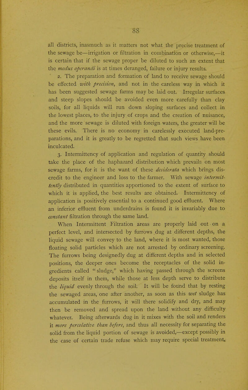 all districts, inasmuch as it matters not what the precise treatment of the sewage be—irrigation or filtration in combination or otherwise,—it is certain that if the sewage proper be diluted to such an extent that the modus operandi is at times deranged, failure or injury results. 2. The preparation and formation of land to receive sewage should be effected with precision, and not in the careless way in which it has been suggested sewage farms may be laid out. Irregular surfaces and steep slopes should be avoided even more carefully than clay soils, for all liquids will run down sloping surfaces and collect in the lowest places, to the injury of crops and the creation of nuisance, and the more sewage is diluted with foreign waters, the greater will be these evils. There is no economy in carelessly executed land-pre- parations, and it is greatly to be regretted that such views have been inculcated. 3. Interniittency of application and regulation of quantity should take the place of the haphazard distribution which prevails on most sewage farms, for it is the want of these desiderata which brings dis- credit to the engineer and loss to the farmer. With sewage intermit- tently distributed in quantities apportioned to the extent of surface to which it is applied, the best results are obtained. Intermittency of application is positively essential to a continued good effluent. Where an inferior effluent from underdrains is found it is invariably due to constant filtration through the same land. When Intermittent Filtration areas are properly laid out on a perfect level, and intersected by furrows .dug at different depths, the liquid sewage will convey to the land, where it is most wanted, those floating soHd particles which are not arrested by ordinary screening. The furrows being designedly dug at different depths and in selected positions, the deeper ones become the receptacles of the soHd in- gredients called sludge, which having passed through the screens deposits itself in them, while those at less depth serve to distribute the liquid evenly through the soil. It will be found that by resting the sewaged areas, one after another, as soon as this wet sludge has accumulated in the furrows, it will there solidify and dry, and may then be removed and spread upon the land without any difficulty whatever. Being afterwards dug in it mixes with the soil and renders it more percolative than before, and thus all necessity for separating the solid from the liquid portion of sewage is avoided,—except possibly in the case of certain trade refuse which may require special treatment.