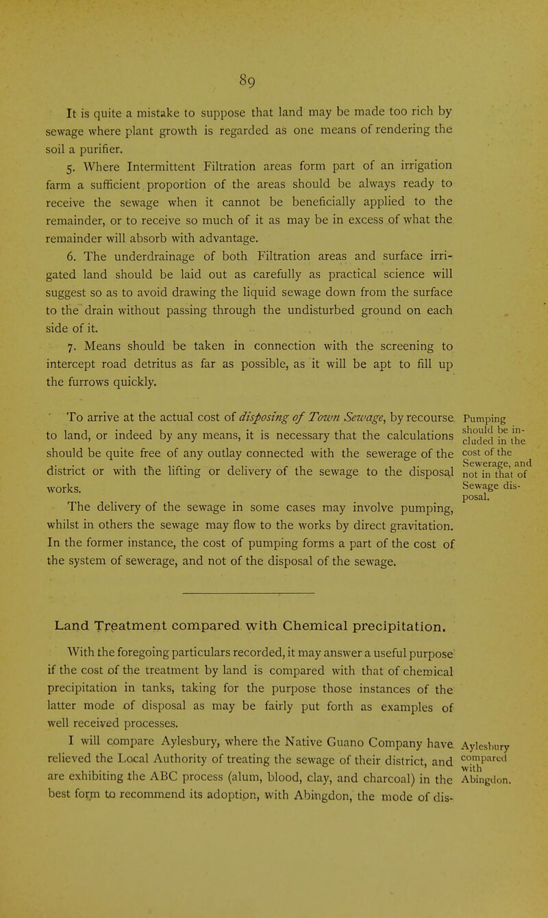 It is quite a mistake to suppose that land may be made too rich by sewage where plant growth is regarded as one means of rendering the soil a purifier. 5. Where Intermittent Filtration areas form part of an irrigation farm a sufficient proportion of the areas should be always ready to receive the sewage when it cannot be beneficially applied to the remainder, or to receive so much of it as may be in excess of what the remainder will absorb with advantage. 6. The underdrainage of both Filtration areas and surface irri- gated land should be laid out as carefully as practical science will suggest so as to avoid drawing the Hquid sewage down from the surface to the drain without passing through the undisturbed ground on each side of it. 7. Means should be taken in connection with the screening to intercept road detritus as far as possible, as it will be apt to fill up the furrows quickly. To arrive at the actual cost of disposing of Town Sewage, by recourse Pumping to land, or indeed by any means, it is necessary that the calculations \^ should be quite free of any outlay connected with the sewerage of the cost of the district or with the lifting or delivery of the sewage to the disposal norfn^that^f works. Sewage dis- posal. The delivery of the sewage in some cases may involve pumping, whilst in others the sewage may flow to the works by direct gravitation. In the former instance, the cost of pumping forms a part of the cost of the system of sewerage, and not of the disposal of the sewage. Land Treatment compared with Chemical precipitation. With the foregoing particulars recorded, it may answer a useful purpose- if the cost of the treatment by land is compared with that of chemical precipitation in tanks, taking for the purpose those instances of the latter mode of disposal as may be fairly put forth as examples of well received processes. I will compare Aylesbury, where the Native Guano Company have Aylesbury relieved the Local Authority of treating the sewage of their district, and <^°.''P'i'-^<^i with are exhibiting the ABC process (alum, blood, clay, and charcoal) in the Abingilon. best form to recommend its adoption, with Abingdon, the mode of dis-