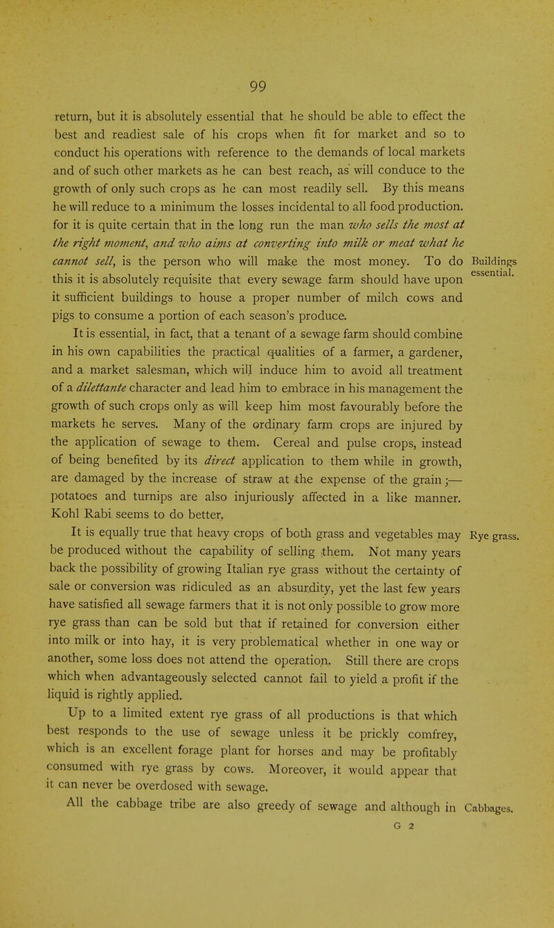return, but it is absolutely essential that he should be able to effect the best and readiest sale of his crops when fit for market and so to conduct his operations with reference to the demands of local markets and of such other markets as he can best reach, as will conduce to the growth of only such crops as he can most readily sell. By this means he will reduce to a minimum the losses incidental to all food production, for it is quite certain that in the long run the man who sells the most at the right moment, and who aims at converting into milk or meat what he cannot sell, is the person who will mak,e the most money. To do Buildings • • • • • essential this it IS absolutely requisite that every sewage farm should have upon it sufficient buildings to house a proper number of milch cows and pigs to consume a portion of each season's produce. It is essential, in fact, that a tenant of a sewage farm should combine in his own capabilities the practic^-l qualities of a farmer, a gardener, and a market salesman, which wilj induce him to avoid all treatment of a dilettante character aad lead him to embrace in his management the growth of such crops only as will keep him most favourably before the markets he serves. Many of the ordinary farm crops are injured by the application of sewage to them. Cereal and pulse crops, instead of being benefited by its direct application to them while in growth, are damaged by the increase of straw at the expense of the grain;— potatoes and turnips are also injuriously affected in a like manner. Kohl Rabi seems to do better. It is equally true that heavy crops of both grass and vegetables may Rye grass, be produced without the capability of selling ^them. Not many years back the possibility of growing Italian rye grass without the certainty of sale or conversion was ridiculed as an absurdity, yet the last few years have satisfied all sewage farmers that it is not only possible to grow more rye grass than can be sold but that if retained for conversion either into milk or into hay, it is very problematical whether in one way or another, some loss does not attend the operation. Still there are crops which when advantageously selected cannot fail to yield a profit if the liquid is rightly applied. Up to a limited extent rye grass of all productions is that which best responds to the use of sewage unless it he prickly comfrey, which is an excellent forage plant for horses and may be profitably consumed with rye grass by cows. Moreover, it would appear that it can never be overdosed with sewage. All the cabbage tribe are also greedy of sewage and although in Cabbages. G 2