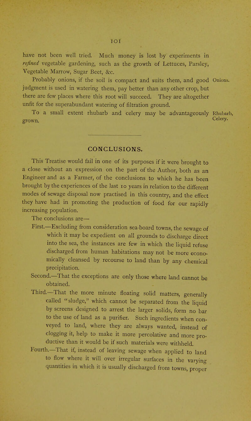 lOI have not been well tried. Much money is lost by experiments in refined vegetable gardening, such as the growth of Lettuces, Parsley, Vegetable Marrow, Sugar Beet, &c. Probably onions, if the soil is compact and suits them, and good Onions, judgment is used in watering them, pay better than any other crop, but there are few places where this root will succeed. They are altogether unfit for the superabundant watering of filtration ground. To a small extent rhubarb and celery may be advantageously Rhubarb, CONCLUSIONS. This Treatise would fail in one of its purposes if it were brought to a close without an expression on the part of the Author, both as an Engineer and as a Farmer, of the conclusions to which he has been brought by the experiences of the last lo years in relation to the different modes of sewage disposal now practised in this country, and the effect they have had in promoting the production of food for our rapidly increasing population. The conclusions are— First.—Excluding from consideration sea-board towns, the sewage of which it may be expedient on all grounds to discharge direct into the sea, the instances are few in which the liquid refuse discharged from human habitations may not be more econo- mically cleansed by recourse to land than by any chemical precipitation. Second.—That the exceptions are only those where land cannot be obtained. Third.—That the more minute floating solid matters, generally called sludge, which cannot be separated from the liquid by screens designed to arrest the larger solids, form no bar to the use of land as a purifier. Such ingredients when con- veyed to land, where they are always wanted, instead of clogging it, help to make it more percolative and more pro- ductive than it would be if such materials were withheld. Fourth.—That if, instead of leaving sewage when applied to land to flow where it will over irregular surfaces in the varying quantities in which it is usually discharged from towns, proper