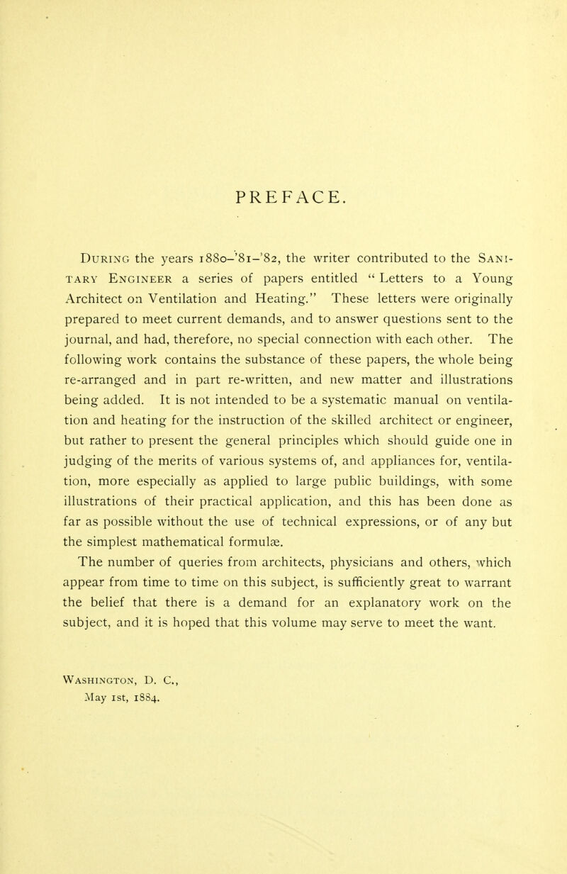 PREFACE. During the years i88o-'8i-'82, the writer contributed to the Sani- tary Engineer a series of papers entitled  Letters to a Young Architect on Ventilation and Heating. These letters were originally prepared to meet current demands, and to answer questions sent to the journal, and had, therefore, no special connection with each other. The following work contains the substance of these papers, the whole being re-arranged and in part re-written, and new matter and illustrations being added. It is not intended to be a systematic manual on ventila- tion and heating for the instruction of the skilled architect or engineer, but rather to present the general principles which should guide one in judging of the merits of various systems of, and appliances for, ventila- tion, more especially as applied to large public buildings, with some illustrations of their practical application, and this has been done as far as possible without the use of technical expressions, or of any but the simplest mathematical formulae. The number of queries from architects, physicians and others, which appear from time to time on this subject, is sufficiently great to warrant the belief that there is a demand for an explanatory work on the subject, and it is hoped that this volume may serve to meet the want. Washington, D. C, May ist, 1884.