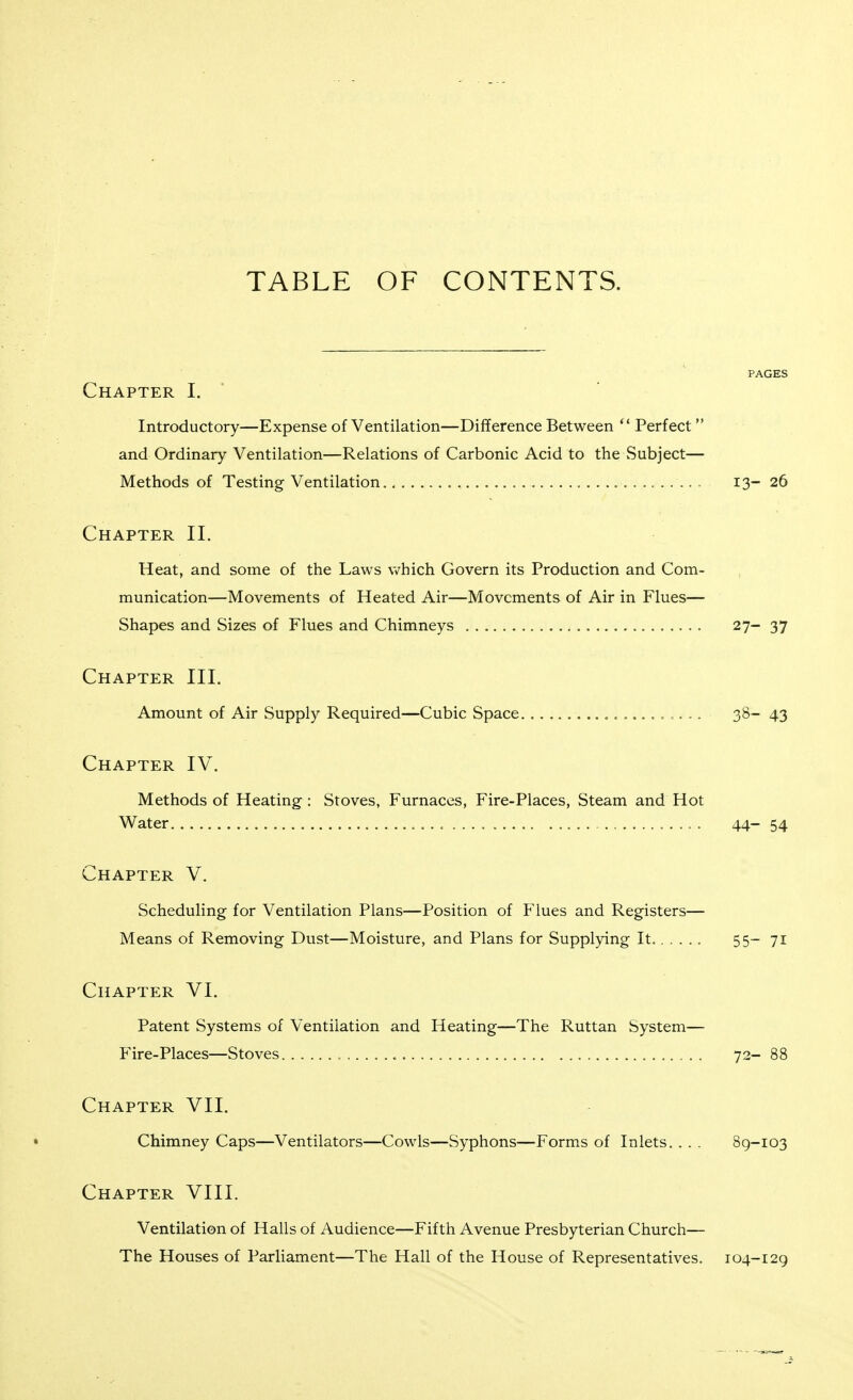 TABLE OF CONTENTS. PAGES Chapter I. ' Introductory—Expense of Ventilation—Difference Between  Perfect and Ordinary Ventilation—Relations of Carbonic Acid to the Subject— Methods of Testing- Ventilation. 13- 26 Chapter II. Heat, and some of the Laws which Govern its Production and Com- munication—Movements of Heated Air—Movements of Air in Flues— Shapes and Sizes of Flues and Chimneys 27- 37 Chapter III. Amount of Air Supply Required—Cubic Space 38- 43 Chapter IV. Methods of Heating : Stoves, Furnaces, Fire-Places, Steam and Hot Water . 44- 54 Chapter V. Scheduling for Ventilation Plans—Position of Flues and Registers— Means of Removing Dust—Moisture, and Plans for Supplying It 55-71 Chapter VI. Patent Systems of Ventilation and Heating—The Ruttan System— Fire-Places—Stoves , 72-88 Chapter VII. Chimney Caps—Ventilators—Cowls—Syphons—Forms of Inlets. . . . 89-103 Chapter VIII. Ventilation of Halls of Audience—Fifth Avenue Presbyterian Church— The Houses of Parliament—The Hall of the House of Representatives. 104-129