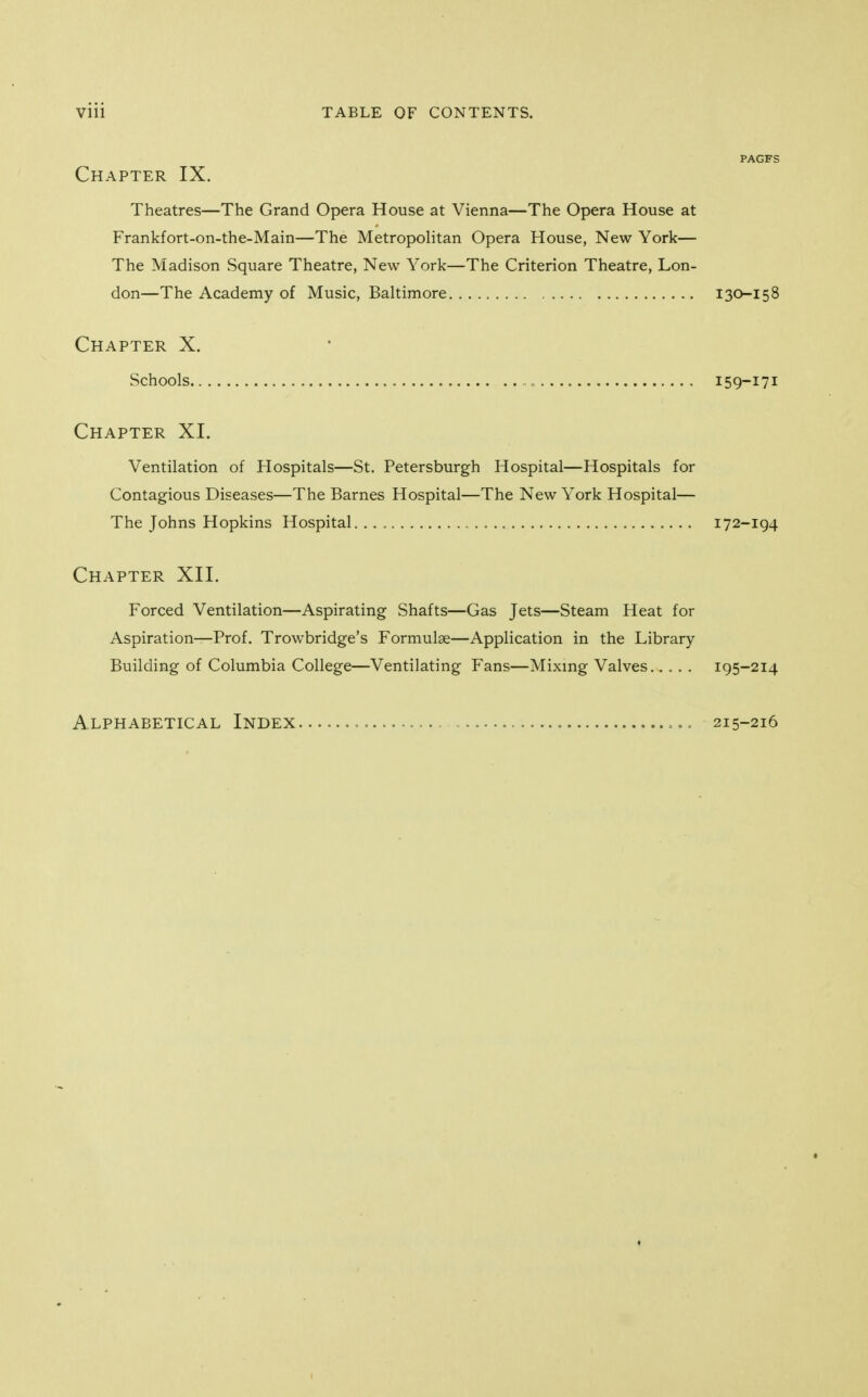 PAGFS Chapter IX. Theatres—The Grand Opera House at Vienna—The Opera House at Frankfort-on-the-Main—The Metropolitan Opera House, New York— The Madison Square Theatre, New York—The Criterion Theatre, Lon- don—The Academy of Music, Baltimore 130-158 Chapter X. Schools „ 159-171 Chapter XI. Ventilation of Hospitals—St. Petersburgh Hospital—Hospitals for Contagious Diseases—The Barnes Hospital—The New York Hospital— The Johns Hopkins Hospital. 172-194 Chapter XII. Forced Ventilation—Aspirating Shafts—Gas Jets—Steam Heat for Aspiration—Prof. Trowbridge's Formulae—Application in the Library Building of Columbia College—Ventilating Fans—Mixing Valves..... 195-214 Alphabetical Index „ 215-216