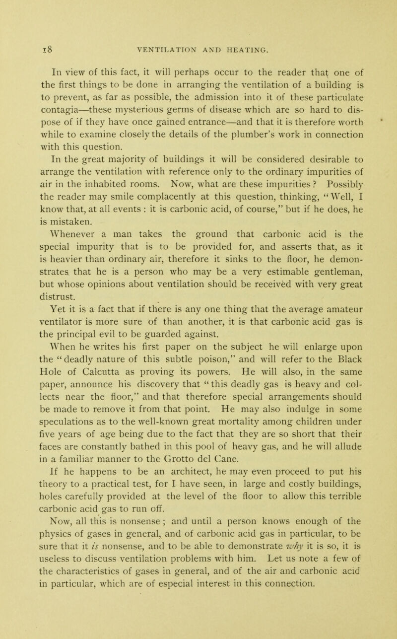 In view of this fact, it will perhaps occur to the reader that one of the first things to be done in arranging the ventilation of a building is to prevent, as far as possible, the admission into it of these particulate contagia—these mysterious germs of disease which are so hard to dis- pose of if they have once gained entrance—and that it is therefore worth while to examine closely the details of the plumber's work in connection with this question. In the great majority of buildings it will be considered desirable to arrange the ventilation with reference only to the ordinary impurities of air in the inhabited rooms. Now, what are these impurities ? Possibly the reader may smile complacently at this question, thinking,  Well, I know that, at all events : it is carbonic acid, of course, but if he does, he is mistaken. Whenever a man takes the ground that carbonic acid is the special impurity that is to be provided for, and asserts that, as it is heavier than ordinary air, therefore it sinks to the floor, he demon- strates that he is a person who may be a very estimable gentleman, but whose opinions about ventilation should be received with very great distrust. Yet it is a fact that if there is any one thing that the average amateur ventilator is more sure of than another, it is that carbonic acid gas is the principal evil to be guarded against. When he writes his first paper on the subject he will enlarge upon the ''deadly nature of this subtle poison, and will refer to the Black Hole of Calcutta as proving its powers. He will also, in the same paper, announce his discovery that  this deadly gas is heavy and col- lects near the floor, and that therefore special arrangements should be made to remove it from that point. He may also indulge in some speculations as to the well-known great mortality among children under five years of age being due to the fact that they are so short that their faces are constantly bathed in this pool of heavy gas, and he will allude in a familiar manner to the Grotto del Cane. If he happens to be an architect, he may even proceed to put his theory to a practical test, for I have seen, in large and costly buildings, holes carefully provided at the level of the floor to allow this terrible carbonic acid gas to run off. Now, all this is nonsense ; and until a person knows enough of the physics of gases in general, and of carbonic acid gas in particular, to be sure that it is nonsense, and to be able to demonstrate why it is so, it is useless to discuss ventilation problems with him. Let us note a few of the characteristics of gases in general, and of the air and carbonic acid in particular, which are of especial interest in this connection.