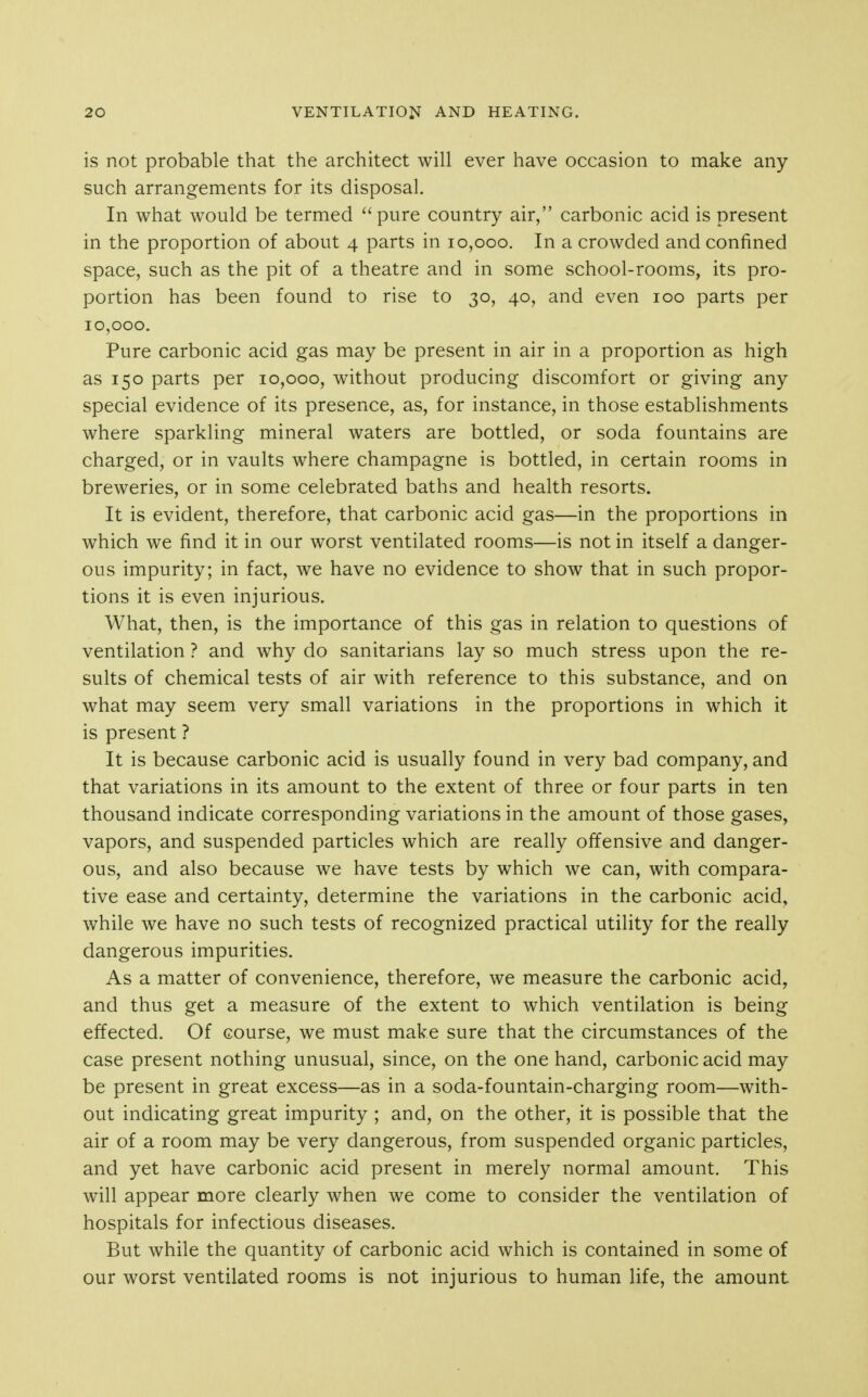 is not probable that the architect will ever have occasion to make any such arrangements for its disposal. In what would be termed pure country air, carbonic acid is present in the proportion of about 4 parts in 10,000. In a crowded and confined space, such as the pit of a theatre and in some school-rooms, its pro- portion has been found to rise to 30, 40, and even 100 parts per 10,000. Pure carbonic acid gas may be present in air in a proportion as high as 150 parts per 10,000, without producing discomfort or giving any special evidence of its presence, as, for instance, in those establishments where sparkling mineral waters are bottled, or soda fountains are charged, or in vaults where champagne is bottled, in certain rooms in breweries, or in some celebrated baths and health resorts. It is evident, therefore, that carbonic acid gas—in the proportions in which we find it in our worst ventilated rooms—is not in itself a danger- ous impurity; in fact, we have no evidence to show that in such propor- tions it is even injurious. What, then, is the importance of this gas in relation to questions of ventilation ? and why do sanitarians lay so much stress upon the re- sults of chemical tests of air with reference to this substance, and on what may seem very small variations in the proportions in which it is present ? It is because carbonic acid is usually found in very bad company, and that variations in its amount to the extent of three or four parts in ten thousand indicate corresponding variations in the amount of those gases, vapors, and suspended particles which are really offensive and danger- ous, and also because we have tests by which we can, with compara- tive ease and certainty, determine the variations in the carbonic acid, while we have no such tests of recognized practical utility for the really dangerous impurities. As a matter of convenience, therefore, we measure the carbonic acid, and thus get a measure of the extent to which ventilation is being effected. Of course, we must make sure that the circumstances of the case present nothing unusual, since, on the one hand, carbonic acid may be present in great excess—as in a soda-fountain-charging room—with- out indicating great impurity ; and, on the other, it is possible that the air of a room may be very dangerous, from suspended organic particles, and yet have carbonic acid present in merely normal amount. This will appear more clearly when we come to consider the ventilation of hospitals for infectious diseases. But while the quantity of carbonic acid which is contained in some of our worst ventilated rooms is not injurious to human life, the amount