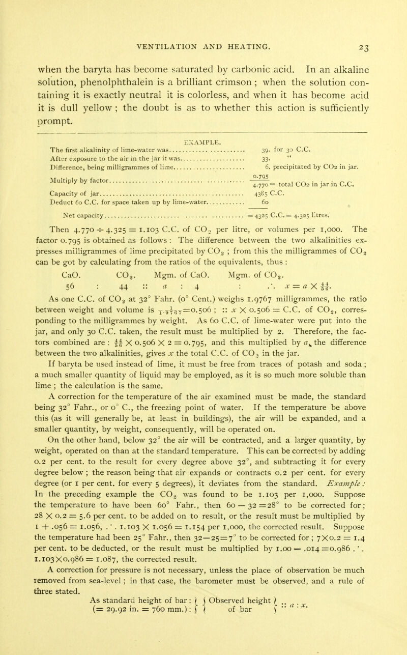 when the baryta has become saturated by carbonic acid. In an alkahne solution, phenolphthalein is a brilliant crimson ; when the solution con- taining it is exactly neutral it is colorless, and when it has become acid it is dull yellow ; the doubt is as to whether this action is sufficiently prompt. EXAMPLE. The first alkalinity of lime-water was 39. for 30 C.C. After exposure to the air in the jar it was 33.  Difference, being milligrammes of lime 6. precipitated by CO2 in jar. 0.705 Multiply by factor » . 1 /-.^ • • • r- ' ' 4.770== total CO2 m jar in CC Capacity of jar 43^5 C.C. Deduct 60 C.C. for space taken up by lime-water 60 ^ Net capacity =4325 C.C.= 4.325 Ktres. Then 4.770-^4.325 = 1.1030.0. of CO., per litre, or volumes per 1,000. The factor o. 795 is obtained as follows: The difference between the two alkalinities ex- presses milligrammes of lime precipitated by 00o ; from this the milligrammes of CO3 can be got by calculating from the ratios of the equivalents, thus : CaO. CO2. Mgm. of CaO. Mgm. of CO3. 56 : 44 :: : 4 : x = «xM- As one C.C. of COg at 32° Fahr. (0° Cent.) weighs 1.9767 milligrammes, the ratio between weight and volume is y.5^4^.^=0,506 ; :: x X 0.506 = C.C. of COg, corres- ponding to the milligrammes by weight. As 60 C.C. of lime-water were put into the jar, and only 30 C.C. taken, the result must be multiplied by 2, Therefore, the fac- tors combined are : |f X 0.506 X 2 = 0.795, and this multiplied the difference between the two alkalinities, gives x the total C.C. of COo in the jar. If baryta be used instead of lime, it must be free from traces of potash and soda ; a much smaller quantity of liquid may be employed, as it is so much more soluble than lime ; the calculation is the same. A correction for the temperature of the air examined must be made, the standard being 32° Fahr., or o^ C, the freezing point of water. If the temperature be above this (as it will generally be, at least in buildings), the air will be expanded, and a smaller quantity, by weight, consequently, will be operated on. On the other hand, below 32° the air will be contracted, and a larger quantity, by weight, operated on than at the standard temperature. This can be corrected by adding 0.2 per cent, to the result for every degree above 32°, and subtracting it for every degree below ; the reason being that air expands or contracts 0.2 per cent, for every degree (or i per cent, for every 5 degrees), it deviates from the standard. Example : In the preceding example the CO3 was found to be 1.103 per 1,000. Suppose the temperature to have been 60° Fahr., then 60 — 32=28° to be corrected for ; 28 X 0.2 = 5.6 per cent, to be added on to result, or the result must be multiplied by I -)- ,056 = 1.056, . • . 1.103 X 1.056 = 1.154 per 1,000, the corrected result. Suppose the temperature had been 25° Fahr., then 32—25 = 7° to be corrected for ; 7X0.2 = 1.4 per cent, to be deducted, or the result must be multiplied by i.oo — .014 =0.986 .'. 1.103X0.986 = 1.087, the corrected result. A correction for pressure is not necessary, unless the place of observation be much removed from sea-level; in that case, the barometer must be observed, and a rule of three stated. As standard height of bar: \ j Observed height (= 29.92 in. = 760 mm.) -.SI of bar T '■'^ ■