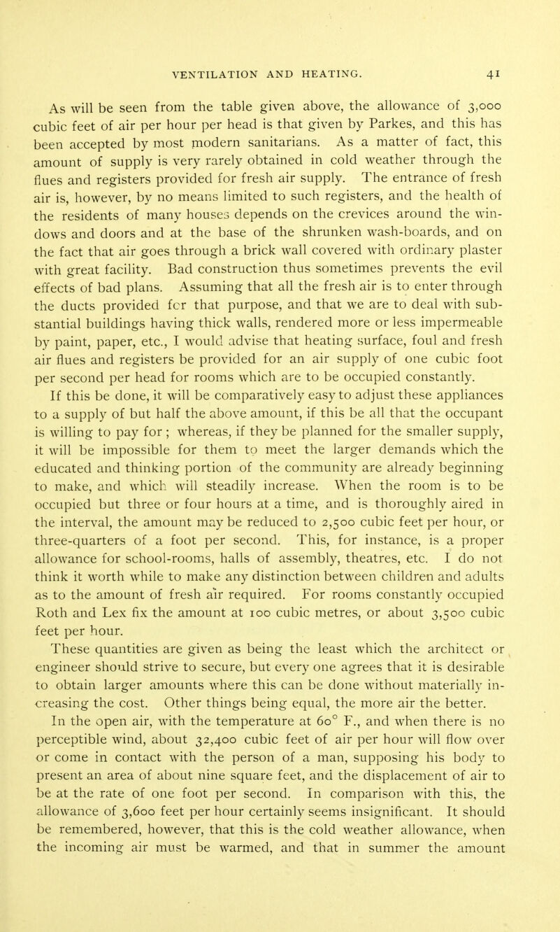 As will be seen from the table given above, the allowance of 3,000 cubic feet of air per hour per head is that given by Parkes, and this has been accepted by most modern sanitarians. As a matter of fact, this amount of supply is very rarely obtained in cold weather through the flues and registers provided for fresh air supply. The entrance of fresh air is, however, by no means limited to such registers, and the health of the residents of many houses depends on the crevices around the win- dows and doors and at the base of the shrunken wash-boards, and on the fact that air goes through a brick wall covered with ordinary plaster with great facility. Bad construction thus sometimes prevents the evil effects of bad plans. Assuming that all the fresh air is to enter through the ducts provided for that purpose, and that we are to deal with sub- stantial buildings having thick walls, rendered more or less impermeable by paint, paper, etc., I would advise that heating surface, foul and fresh air flues and registers be provided for an air supply of one cubic foot per second per head for rooms which are to be occupied constantly. If this be done, it will be comparatively easy to adjust these appliances to a supply of but half the above amount, if this be all that the occupant is willing to pay for ; whereas, if they be planned for the smaller supply, it will be impossible for them to meet the larger demands which the educated and thinking portion of the community are already beginning to make, and which will steadily increase. When the room is to be occupied but three or four hours at a time, and is thoroughly aired in the interval, the amount maybe reduced to 2,500 cubic feet per hour, or three-quarters of a foot per second. This, for instance, is a proper allowance for school-rooms, halls of assembly, theatres, etc. I do not think it worth while to make any distinction between children and adults as to the amount of fresh air required. For rooms constantly occupied Roth and Lex fix the amount at 100 cubic metres, or about 3,500 cubic feet per hour. These quantities are given as being the least which the architect or engineer should strive to secure, but every one agrees that it is desirable to obtain larger amounts where this can be done without materially in- creasing the cost. Other things being equal, the more air the better. In the open air, with the temperature at 60° F., and when there is no perceptible wind, about 32,400 cubic feet of air per hour will flow over or come in contact with the person of a man, supposing his body to present an area of about nine square feet, and the displacement of air to be at the rate of one foot per second. In comparison with this, the allowance of 3,600 feet per hour certainly seems insignificant. It should be remembered, however, that this is the cold weather allowance, when the incoming air must be warmed, and that in summer the amount