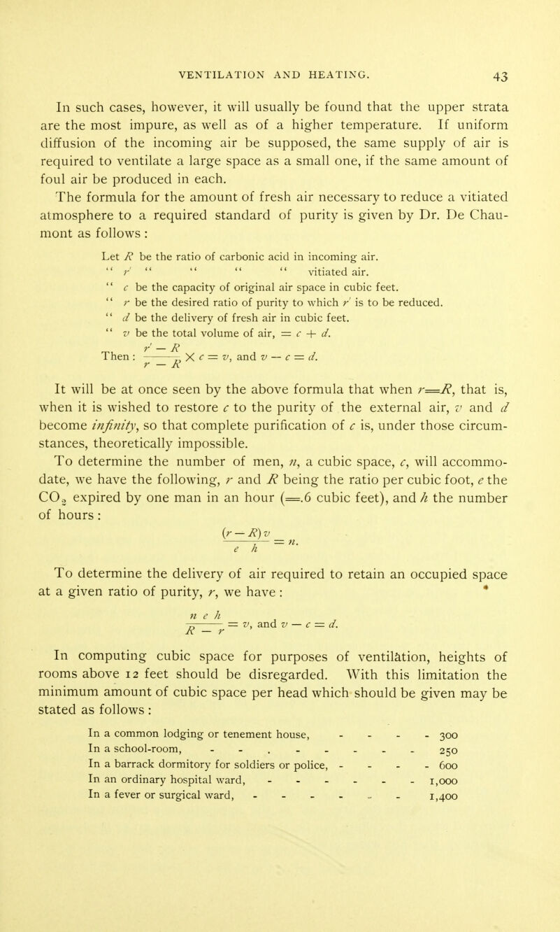 In such cases, however, it will usually be found that the upper strata are the most impure, as well as of a higher temperature. If uniform diffusion of the incoming air be supposed, the same supply of air is required to ventilate a large space as a small one, if the same amount of foul air be produced in each. The formula for the amount of fresh air necessary to reduce a vitiated atmosphere to a required standard of purity is given by Dr. De Chau- mont as follows: Let 7? be the ratio of carbonic acid in incoming air.  r'     vitiated air.  c he the capacity of original air space in cubic feet.  r be the desired ratio of purity to which r' is to be reduced.  <r/ be the deHvery of fresh air in cubic feet.  z' he the total volume of air, = c + d. Then : „ X <^ = ■^j and v — c — d. r — K It will be at once seen by the above formula that when r=R, that is, when it is wished to restore c to the purity of the external air, v and d become infinity, so that complete purification of c is, under those circum- stances, theoretically impossible. To determine the number of men, a cubic space, c, will accommo- date, we have the following, and R being the ratio per cubic foot, e the COo expired by one man in an hour (=.6 cubic feet), and h the number of hours: e h To determine the delivery of air required to retain an occupied space at a given ratio of purity, r, we have : * n e h -J. - V, and V — c — d. R — r In computing cubic space for purposes of ventilation, heights of rooms above 12 feet should be disregarded. With this limitation the minimum amount of cubic space per head which should be given may be stated as follows: In a common lodging or tenement house, - - - _ 300 In a school-room, - - 250 In a barrack dormitory for soldiers or police, - - - - 600 In an ordinary hospital ward, 1,000 In a fever or surgical ward, 1,400