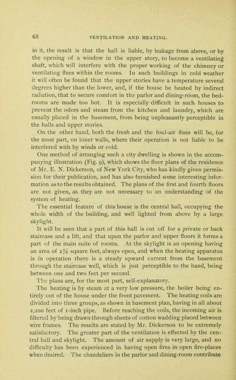 in it, the result is that the hall is liable, by leakage from above, or by the opening of a window in the upper story, to become a ventilating shaft, which will interfere with the proper working of the chimney or ventilating flues within the rooms. In such buildings in cold weather it will often be found that the upper stories have a temperature several degrees higher than the lower, and, if the house be heated by indirect radiation, that to secure comfort in the parlor and dining-room, the bed- rooms are made too hot. It is especially difficult in such houses to prevent the odors and steam from the kitchen and laundry, which are usually placed in the basement, from being unpleasantly perceptible in the halls and upper stories. On the other hand, both the fresh and the foul-air flues will be, for the most part, on inner walls, where their operation is not liable to be interfered with by winds or cold. One method of arranging such a city dwelling is shown in the accom- panying illustration (Fig. 9), which shows the floor plans of the residence of Mr. E. N. Dickerson, of New York City, who has kindly given permis- sion for their publication, and has also furnished some interesting infor- mation as to the results obtained. The plans of the first and fourth floors are not given, as they are not necessary to an understanding of the system of heating. The essential feature of this house is the central hall, occupying the whole width of the building, and well lighted from above by a large skylight. It will be seen that a part of this hall is cut off for a private or back staircase and a lift, and that upon the parlor and upper floors it forms a part of the main suite of rooms. At the skylight is an opening having an area of 2^ square feet, always open, and when the heating apparatus is in operation there is a steady upward current from the basement through the staircase well, which is just perceptible to the hand, being between one and two feet per second. The plans are, for the most part, self-explanatory. The heating is by steam at a very low pressure, the boiler being en- tirely out of the house under the front pavement. The heating coils are divided into three groups, as shown in basement plan, having in all about 2,200 feet of i-inch pipe. Before reaching the coils, the incoming air is filtered by being drawn through sheets of cotton wadding placed between wire frames. The results are stated by Mr. Dickerson to be extremely satisfactory. The greater part of the ventilation is effected by the cen- tral hall and skylight. The amount of air supply is very large, and no difficulty has been experienced in having open fires in open fire-places when desired. The chandeliers in the parlor and dining-room contribute