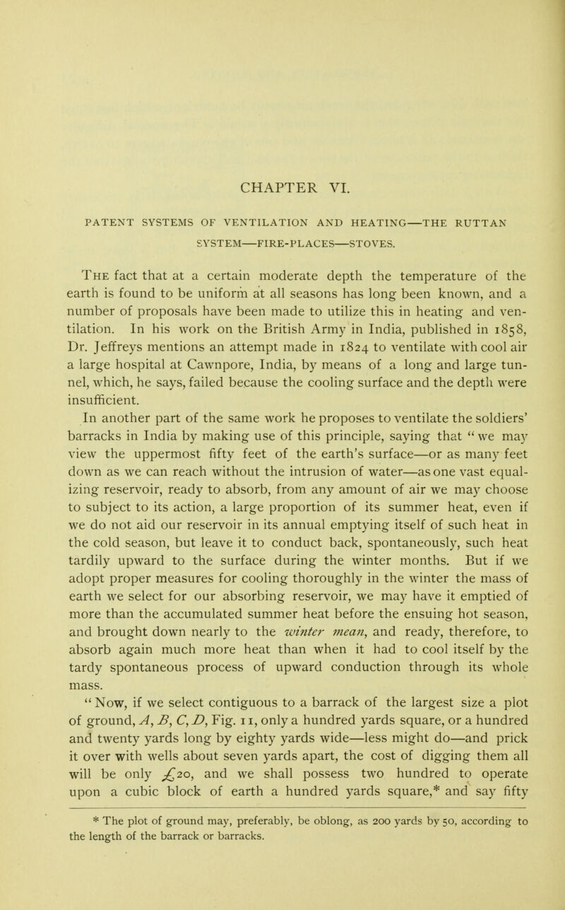 CHAPTER VI. PATENT SYSTEMS OF VENTILATION AND HEATING THE RUTTAN SYSTEM FIRE-PLACES STOVES. The fact that at a certain moderate depth the temperature of the earth is found to be uniform at all seasons has long been known, and a number of proposals have been made to utilize this in heating and ven- tilation. In his work on the British Army in India, published in 1858, Dr. Jeffreys mentions an attempt made in 1824 to ventilate with cool air a large hospital at Cawnpore, India, by means of a long and large tun- nel, which, he says, failed because the cooling surface and the depth were insufficient. In another part of the same work he proposes to ventilate the soldiers' barracks in India by making use of this principle, saying that  we may view the uppermost fifty feet of the earth's surface—or as many feet down as we can reach without the intrusion of water—as one vast equal- izing reservoir, ready to absorb, from any amount of air we may choose to subject to its action, a large proportion of its summer heat, even if we do not aid our reservoir in its annual emptying itself of such heat in the cold season, but leave it to conduct back, spontaneously, such heat tardily upward to the surface during the winter months. But if we adopt proper measures for cooling thoroughly in the winter the mass of earth we select for our absorbing reservoir, we miay have it emptied of more than the accumulated summer heat before the ensuing hot season, and brought down nearly to the wintei' 7nea?i, and ready, therefore, to absorb again much more heat than when it had to cool itself by the tardy spontaneous process of upward conduction through its whole mass.  Now, if we select contiguous to a barrack of the largest size a plot of ground, C,D, Fig. 11, only a hundred yards square, or a hundred and twenty yards long by eighty yards wide—less might do—and prick it over with wells about seven yards apart, the cost of digging them all will be only £20, and we shall possess two hundred to operate upon a cubic block of earth a hundred yards square,* and say fifty * The plot of ground may, preferably, be oblong, as 200 yards by 50, according to the length of the barrack or barracks.