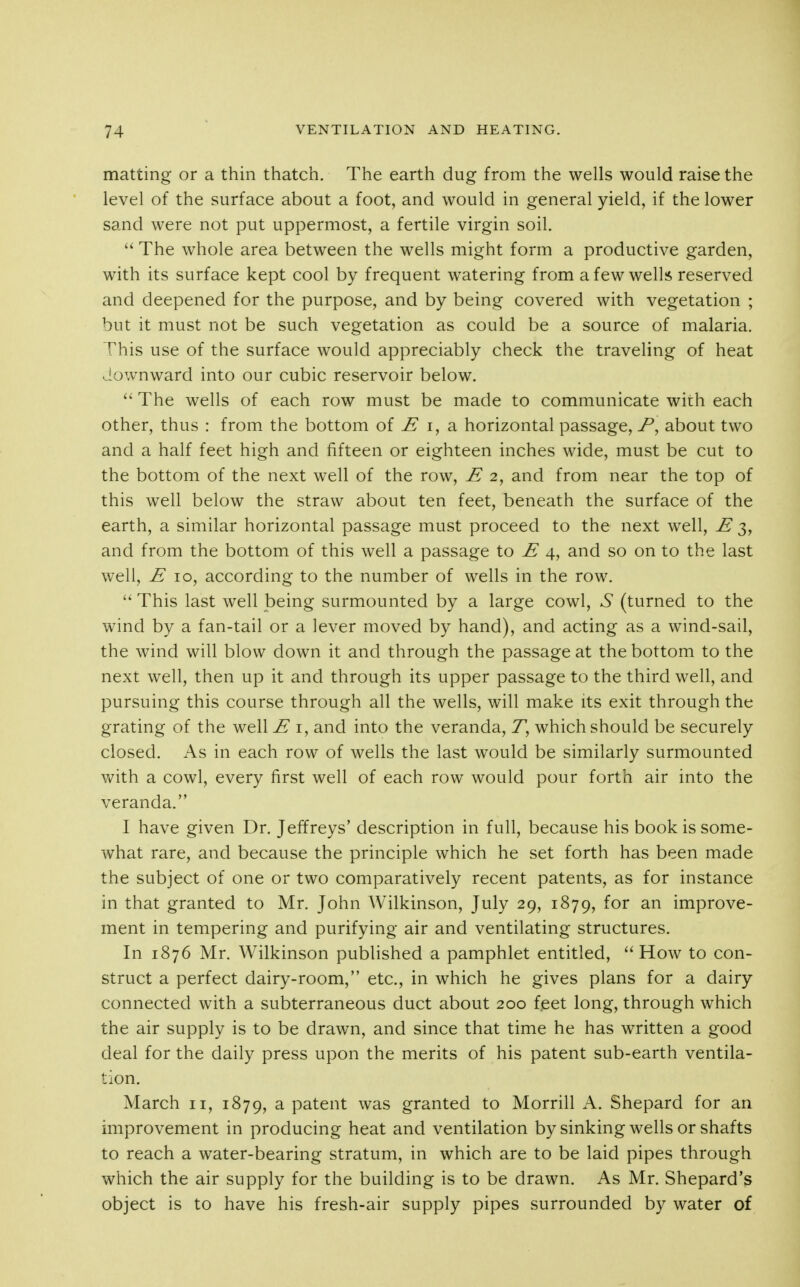 matting or a thin thatch. The earth dug from the wells would raise the level of the surface about a foot, and would in general yield, if the lower sand were not put uppermost, a fertile virgin soil. The whole area between the wells might form a productive garden, with its surface kept cool by frequent watering from afew welh reserved and deepened for the purpose, and by being covered with vegetation ; but it must not be such vegetation as could be a source of malaria. This use of the surface would appreciably check the traveling of heat downward into our cubic reservoir below.  The wells of each row must be made to communicate with each other, thus : from the bottom of ^ i, a horizontal passage, about two and a half feet high and fifteen or eighteen inches wide, must be cut to the bottom of the next well of the row, E 2, and from near the top of this well below the straw about ten feet, beneath the surface of the earth, a similar horizontal passage must proceed to the next well, E 3, and from the bottom of this well a passage to E 4, and so on to the last well, E 10, according to the number of wells in the row.  This last well being surmounted by a large cowl, S (turned to the wind by a fan-tail or a lever moved by hand), and acting as a wind-sail, the wind will blow down it and through the passage at the bottom to the next well, then up it and through its upper passage to the third well, and pursuing this course through all the wells, will make its exit through the grating of the well E i, and into the veranda, Z, which should be securely closed. As in each row of wells the last would be similarly surmounted with a cowl, every first well of each row would pour forth air into the veranda. I have given Dr. Jeffreys' description in full, because his book is some- what rare, and because the principle which he set forth has been made the subject of one or two comparatively recent patents, as for instance in that granted to Mr. John Wilkinson, July 29, 1879, for an improve- ment in tempering and purifying air and ventilating structures. In 1876 Mr. Wilkinson published a pamphlet entitled, ''How to con- struct a perfect dairy-room, etc., in which he gives plans for a dairy connected with a subterraneous duct about 200 feet long, through which the air supply is to be drawn, and since that time he has written a good deal for the daily press upon the merits of his patent sub-earth ventila- tion. March 11, 1879, a patent was granted to Morrill A. Shepard for an improvement in producing heat and ventilation bysinking wells or shafts to reach a water-bearing stratum, in which are to be laid pipes through which the air supply for the building is to be drawn. As Mr. Shepard's object is to have his fresh-air supply pipes surrounded by water of