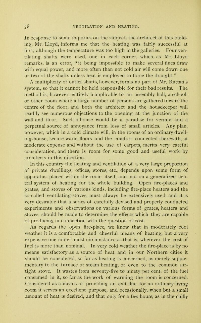 In response to some inquiries on the subject, the architect of this build- ing, Mr. Lloyd, informs me that the heating was fairly successful at first, although the temperature was too high in the galleries. Four ven- tilating shafts were used, one in each corner, which, as Mr. Lloyd remarks, is an error,  it being impossible to make several flues draw with equal power, and more often than not cold air will come down one or two of the shafts unless heat is employed to force the draught. A multiplicity of outlet shafts, however, forms no part of Mr. Ruttan's system, so that it cannot be held responsible for their bad results. The method is, however, entirely inapplicable to an assembly hall, a school, or other room where a large number of persons are gathered toward the centre of the floor, and both the architect and the housekeeper will readily see numerous objections to the opening at the junction of the wall and floor. Such a house would be a paradise for vermin and a perpetual source of annoyance from loss of small articles. Any plan, however, which in a cold climate will, in the rooms of an ordinary dwell- ing-house, secure warm floors and the comfort connected therewith, at moderate expense and without the use of carpets, merits very careful consideration, and there is room for some good and useful work by architects in this direction. In this country the heating and ventilation of a very large proportion of private dwellings, offices, stores, etc., depend,s upon some form of apparatus placed within the room itself, and not on a generalized cen- tral system of heating for the whole building. Open fire-places and grates, and stoves of various kinds, including fire-place beaters and the so-called ventilating-stoves, must always be extensively used, and it is very desirable that a series of carefully devised and properly conducted experiments and observations on various forms of grates, heaters and stoves should be made to determine the effects which they are capable of producing in connection with the question of cost. As regards the open fire-place, we know that in moderately cool weather it is a comfortable and cheerful means of heating, but a very expensive one under most circumstances—that is, wherever the cost of fuel is more than nominal. In very cold weather the fire-place is by no means satisfactory as a source of heat, and in our Northern cities it should be considered, so far as heating is concerned, as merely supple- mentary to the furnace or steam heating, or even to the common air- tight stove. It wastes from seventy-five to ninety per cent, of the fuel consumed in it, so far as the work of warming the room is concerned. Considered as a means of providing an exit flue for an ordinary living room it serves an excellent purpose, and occasionally, when but a small .amount of heat is desired, and that only for a few hours, as in the chilly