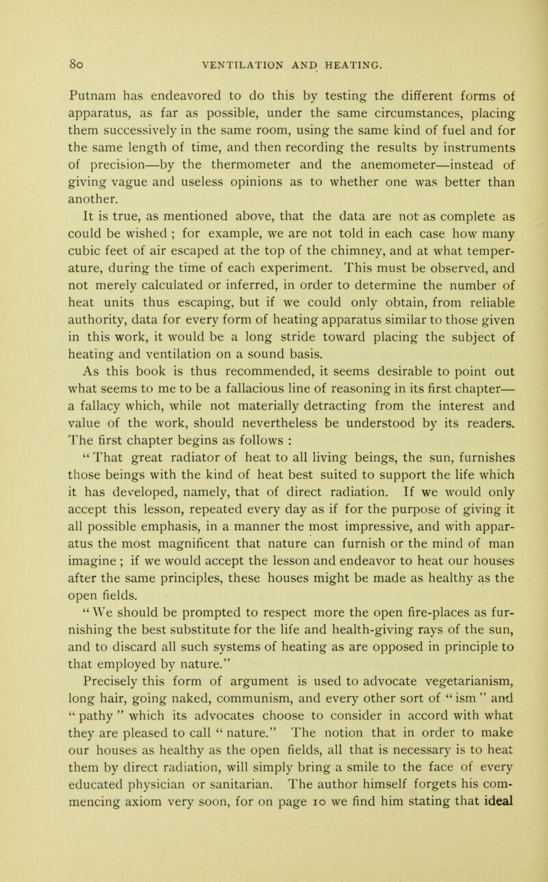 Putnam has endeavored to do this by testing the different forms of apparatus, as far as possible, under the same circumstances, placing them successively in the same room, using the same kind of fuel and for the same length of time, and then recording the results by instruments of precision—by the thermometer and the anemometer—instead of giving vague and useless opinions as to whether one was better than another. It is true, as mentioned above, that the data are not as complete as could be wished ; for example, we are not told in each case how many cubic feet of air escaped at the top of the chimney, and at what temper- ature, during the time of each experiment. This must be observed, and not merely calculated or inferred, in order to determine the number of heat units thus escaping, but if we could only obtain, from reliable authority, data for every form of heating apparatus similar to those given in this work, it would be a long stride toward placing the subject of heating and ventilation on a sound basis. As this book is thus recommended, it seems desirable to point out what seems to me to be a fallacious line of reasoning in its first chapter— a fallacy which, while not materially detracting from the interest and value of the work, should nevertheless be understood by its readers. The first chapter begins as follows : ^' That great radiator of heat to all living beings, the sun, furnishes those beings with the kind of heat best suited to support the life which it has developed, namely, that of direct radiation. If we would only accept this lesson, repeated every day as if for the purpose of giving it all possible emphasis, in a manner the most impressive, and with appar- atus the most magnificent that nature can furnish or the mind of man imagine ; if we would accept the lesson and endeavor to heat our houses after the same principles, these houses might be made as healthy as the open fields.  We should be prompted to respect more the open fire-places as fur- nishing the best substitute for the life and health-giving rays of the sun, and to discard all such systems of heating as are opposed in principle to that employed by nature. Precisely this form of argument is used to advocate vegetarianism, long hair, going naked, communism, and every other sort of  ism  and  pathy  which its advocates choose to consider in accord with what they are pleased to call  nature. The notion that in order to make our houses as healthy as the open fields, all that is necessary is to heat them by direct radiation, will simply bring a smile to the face of every educated physician or sanitarian. The author himself forgets his com- mencing axiom very soon, for on page lo we find him stating that ideal