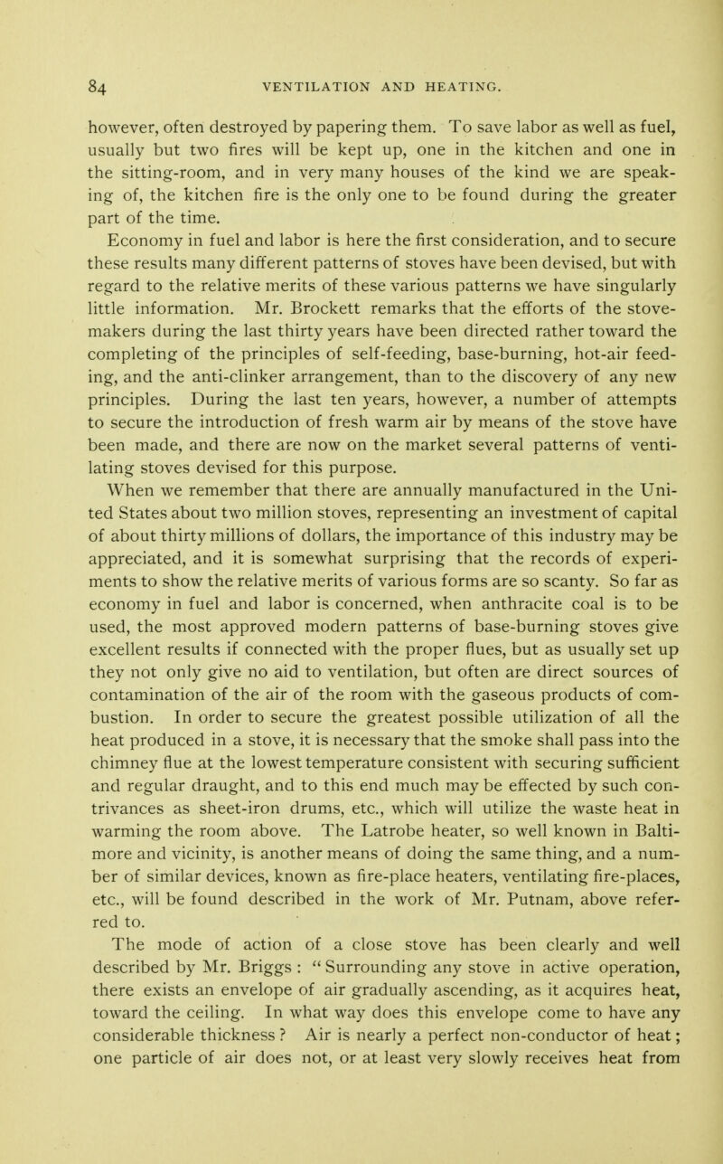 however, often destroyed by papering them. To save labor as well as fuel, usually but two fires will be kept up, one in the kitchen and one in the sitting-room, and in very many houses of the kind we are speak- ing of, the kitchen fire is the only one to be found during the greater part of the time. Economy in fuel and labor is here the first consideration, and to secure these results many different patterns of stoves have been devised, but with regard to the relative merits of these various patterns we have singularly little information. Mr. Brockett remarks that the efforts of the stove- makers during the last thirty years have been directed rather toward the completing of the principles of self-feeding, base-burning, hot-air feed- ing, and the anti-clinker arrangement, than to the discovery of any new principles. During the last ten years, however, a number of attempts to secure the introduction of fresh warm air by means of the stove have been made, and there are now on the market several patterns of venti- lating stoves devised for this purpose. When we remember that there are annually manufactured in the Uni- ted States about two million stoves, representing an investment of capital of about thirty millions of dollars, the importance of this industry may be appreciated, and it is somewhat surprising that the records of experi- ments to show the relative merits of various forms are so scanty. So far as economy in fuel and labor is concerned, when anthracite coal is to be used, the most approved modern patterns of base-burning stoves give excellent results if connected with the proper flues, but as usually set up they not only give no aid to ventilation, but often are direct sources of contamination of the air of the room with the gaseous products of com- bustion. In order to secure the greatest possible utilization of all the heat produced in a stove, it is necessary that the smoke shall pass into the chimney flue at the lowest temperature consistent with securing sufficient and regular draught, and to this end much may be effected by such con- trivances as sheet-iron drums, etc., which will utilize the waste heat in warming the room above. The Latrobe heater, so well known in Balti- more and vicinity, is another means of doing the same thing, and a num- ber of similar devices, known as fire-place heaters, ventilating fire-places, etc., will be found described in the work of Mr. Putnam, above refer- red to. The mode of action of a close stove has been clearly and well described by Mr. Briggs : Surrounding any stove in active operation, there exists an envelope of air gradually ascending, as it acquires heat, toward the ceiling. In what way does this envelope come to have any considerable thickness ? Air is nearly a perfect non-conductor of heat; one particle of air does not, or at least very slowly receives heat from