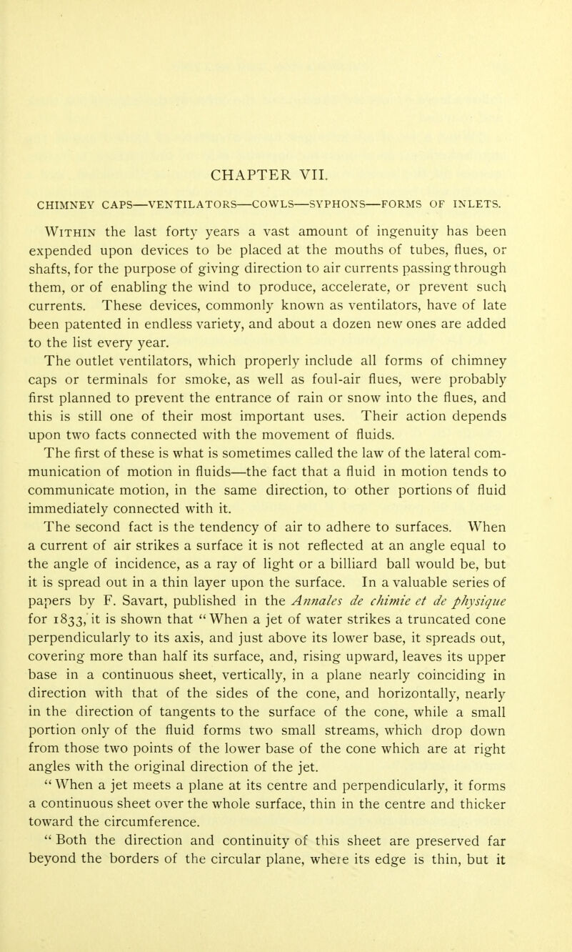 CHIMNEY CAPS—VENTILATORS—COWLS—SYPHONS—FORMS OF INLETS. Within the last forty years a vast amount of ingenuity has been expended upon devices to be placed at the mouths of tubes, flues, or shafts, for the purpose of giving direction to air currents passing through them, or of enabling the wind to produce, accelerate, or prevent such currents. These devices, commonly known as ventilators, have of late been patented in endless variety, and about a dozen new ones are added to the list every year. The outlet ventilators, which properly include all forms of chimney caps or terminals for smoke, as well as foul-air flues, were probably first planned to prevent the entrance of rain or snow into the flues, and this is still one of their most important uses. Their action depends upon two facts connected with the movement of fluids. The first of these is what is sometimes called the law of the lateral com- munication of motion in fluids—the fact that a fluid in motion tends to communicate motion, in the same direction, to other portions of fluid immediately connected with it. The second fact is the tendency of air to adhere to surfaces. When a current of air strikes a surface it is not reflected at an angle equal to the angle of incidence, as a ray of light or a billiard ball would be, but it is spread out in a thin layer upon the surface. In a valuable series of papers by F. Savart, published in the Annales de chimie et de physique for 1833,'it is shown that When a jet of water strikes a truncated cone perpendicularly to its axis, and just above its lower base, it spreads out, covering more than half its surface, and, rising upward, leaves its upper base in a continuous sheet, vertically, in a plane nearly coinciding in direction with that of the sides of the cone, and horizontally, nearly in the direction of tangents to the surface of the cone, while a small portion only of the fluid forms two small streams, which drop down from those two points of the lower base of the cone which are at right angles with the original direction of the jet. When a jet meets a plane at its centre and perpendicularly, it forms a continuous sheet over the whole surface, thin in the centre and thicker toward the circumference. Both the direction and continuity of this sheet are preserved far beyond the borders of the circular plane, where its edge is thin, but it