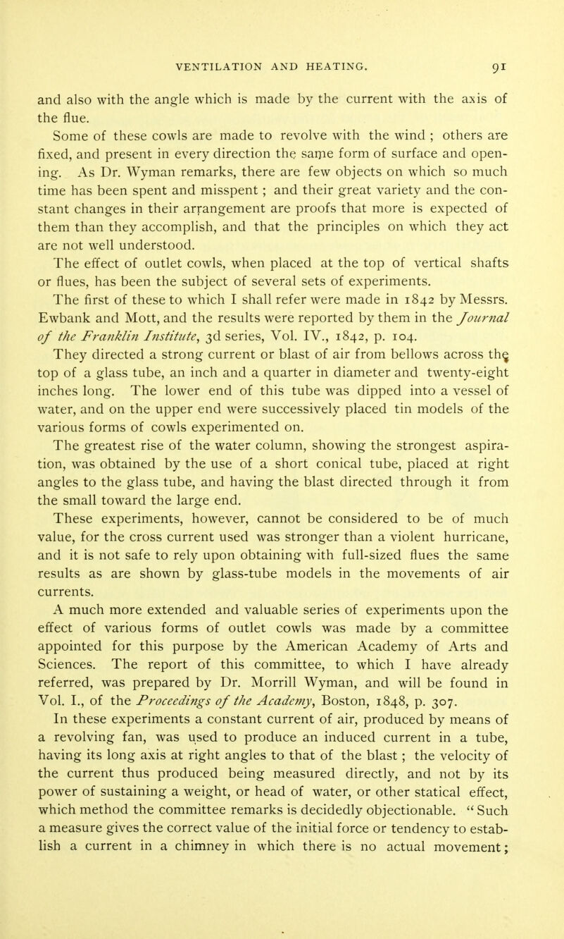 and also with the angle which is made by the current with the axis of the flue. Some of these cowls are made to revolve with the wind ; others are fixed, and present in every direction the saipe form of surface and open- ing. As Dr. Wyman remarks, there are few objects on which so much time has been spent and misspent; and their great variety and the con- stant changes in their arrangement are proofs that more is expected of them than they accomplish, and that the principles on which they act are not well understood. The effect of outlet cowls, when placed at the top of vertical shafts or flues, has been the subject of several sets of experiments. The first of these to which I shall refer were made in 1842 by Messrs. Ewbank and Mott, and the results were reported by them in the Journal of the Franklin I?istitiite^ 3d series, Vol. IV., 1842, p. 104. They directed a strong current or blast of air from bellows across th^ top of a glass tube, an inch and a quarter in diameter and twenty-eight inches long. The lower end of this tube was dipped into a vessel of water, and on the upper end were successively placed tin models of the various forms of cowls experimented on. The greatest rise of the water column, showing the strongest aspira- tion, was obtained by the use of a short conical tube, placed at right angles to the glass tube, and having the blast directed through it from the small toward the large end. These experiments, however, cannot be considered to be of much value, for the cross current used was stronger than a violent hurricane, and it is not safe to rely upon obtaining with full-sized flues the same results as are shown by glass-tube models in the movements of air currents. A much more extended and valuable series of experiments upon the effect of various forms of outlet cowls was made by a committee appointed for this purpose by the American Academy of Arts and Sciences. The report of this committee, to which I have already referred, was prepared by Dr. Morrill Wyman, and will be found in Vol. I., of the Proceedings of the Academy^ Boston, 1848, p. 307. In these experiments a constant current of air, produced by means of a revolving fan, was used to produce an induced current in a tube, having its long axis at right angles to that of the blast; the velocity of the current thus produced being measured directly, and not by its power of sustaining a weight, or head of water, or other statical effect, which method the committee remarks is decidedly objectionable.  Such a measure gives the correct value of the initial force or tendency to estab- lish a current in a chimney in which there is no actual movement;