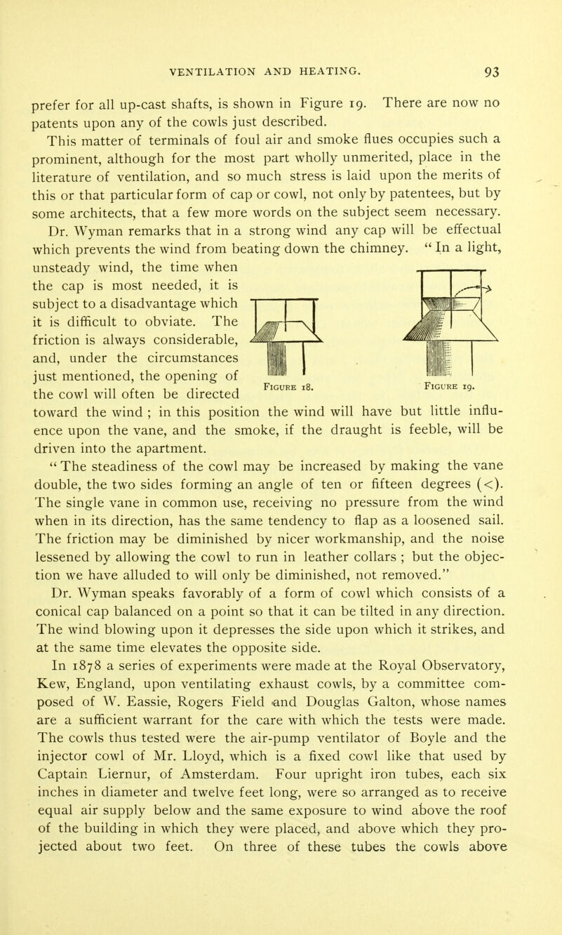 Figure i8. Figure 19. the wind will have but little influ- prefer for all up-cast shafts, is shown in Figure 19. There are now no patents upon any of the cowls just described. This matter of terminals of foul air and smoke flues occupies such a prominent, although for the most part wholly unmerited, place in the literature of ventilation, and so much stress is laid upon the merits of this or that particular form of cap or cowl, not only by patentees, but by some architects, that a few more words on the subject seem necessary. Dr. Wyman remarks that in a strong wind any cap will be effectual which prevents the wind from beating down the chimney.  In a light, unsteady wind, the time when the cap is most needed, it is subject to a disadvantage which it is difficult to obviate. The friction is always considerable, and, under the circumstances just mentioned, the opening of the cowl will often be directed toward the wind ; in this position ence upon the vane, and the smoke, if the draught is feeble, will be driven into the apartment. The steadiness of the cowl may be increased by making the vane double, the two sides forming an angle of ten or fifteen degrees (<). The single vane in common use, receiving no pressure from the wind when in its direction, has the same tendency to flap as a loosened sail. The friction may be diminished by nicer workmanship, and the noise lessened by allowing the cowl to run in leather collars ; but the objec- tion we have alluded to will only be diminished, not removed. Dr. Wyman speaks favorably of a form of cowl which consists of a conical cap balanced on a point so that it can be tilted in any direction. The wind blowing upon it depresses the side upon which it strikes, and at the same time elevates the opposite side. In 1878 a series of experiments were made at the Royal Observatory, Kew, England, upon ventilating exhaust cowls, by a committee com- posed of W. Eassie, Rogers Field ■•and Douglas Galton, whose names are a sufficient warrant for the care with which the tests were made. The cowls thus tested were the air-pump ventilator of Boyle and the injector cowl of Mr. Lloyd, which is a fixed cowl like that used by Captain Liernur, of Amsterdam. Four upright iron tubes, each six inches in diameter and twelve feet long, were so arranged as to receive equal air supply below and the same exposure to wind above the roof of the building in which they were placed, and above which they pro- jected about two feet. On three of these tubes the cowls above