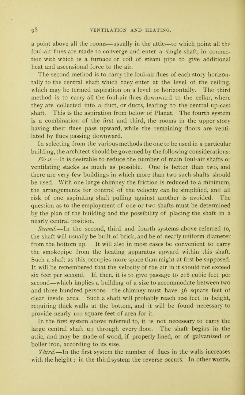 a point above all the rooms—usually in the attic—to which point all the foul-air flues are made to converge and enter a single shaft, in connec- tion with which is a furnace or coil of steam pipe to give additional heat and ascensional force to the air. The second method is to carry the foul-air flues of each story horizon- tally to the central shaft which they enter at the level of the ceiling, which may be termed aspiration on a level or horizontally. The third method is to carry all the foul-air flues downward to the cellar, where they are collected into a duct, or ducts, leading to the central up-cast shaft. This is the aspiration from below of Planat. The fourth system is a combination of the first and third, the rooms in the upper story having their flues pass upward, while the remaining floors are venti- lated by flues passing downward. In selecting from the various methods the one to be used in a particular building, the architect should be governed by the following considerations: First.—It is desirable to reduce the number of main foul-air shafts or ventilating stacks as much as possible. One is better than two, and there are very few buildings in which more than two such shafts should be used. With one large chimney the friction is reduced to a minimum, the arrangements for control of the velocity can be simplified, and all risk of one aspirating shaft pulling against another is avoided. The question as to the employment of one or two shafts must be determined by the plan of the building and the possibility of placing the shaft in a nearly central position. Second.—In the second, third and fourth systems above referred to, the shaft will usually be built of brick, and be of nearly uniform diameter from the bottom up. It will also in most cases be convenient to carry the smokepipe from the heating apparatus upward within this shaft. Such a shaft as this occupies more space than might at first be supposed. It will be remembered that the velocity of the air in it should not exceed six feet per second. If, then, it is to give passage to 216 cubic feet per second—which implies a building of a size to accommodate between two and three hundred persons—the chimney must have 36 square feet of clear inside area. Such a shaft will probably reach 100 feet in height, requiring thick walls at the bottom, and it will be found necessary to provide nearly 100 square feet of area for it. In the first system above referred to, it is not necessary to carry the large central shaft up through every floor. The shaft begins in the attic, and may be made of wood, if properly lined, or of galvanized or boiler iron, according to its size. Third.—In the first system the number of flues in the walls increases with the height; in the third system the reverse occurs. In other words,