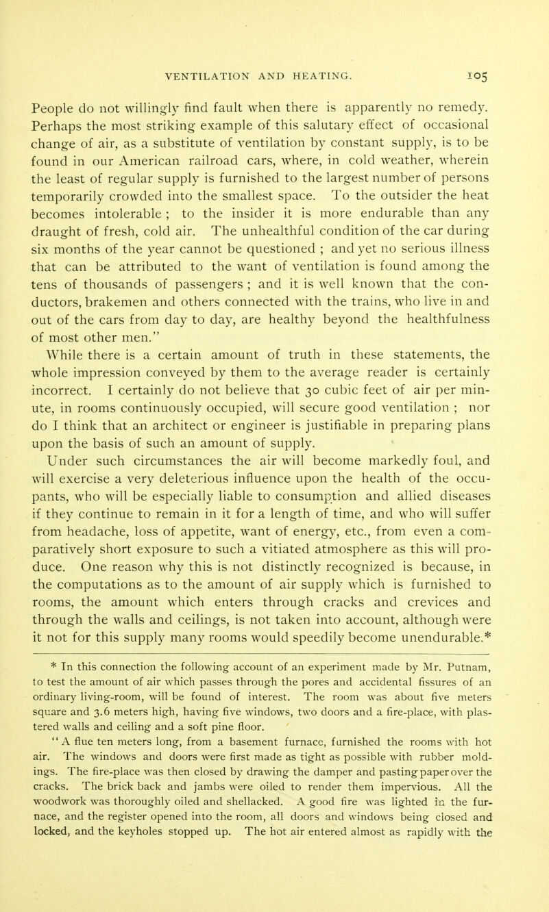 People do not willingly find fault when there is apparently no remedy. Perhaps the most striking example of this salutary effect of occasional change of air, as a substitute of ventilation by constant supply, is to be found in our American railroad cars, where, in cold weather, wherein the least of regular supply is furnished to the largest number of persons temporarily crowded into the smallest space. To the outsider the heat becomes intolerable ; to the insider it is more endurable than any draught of fresh, cold air. The unhealthful condition of the car during six months of the year cannot be questioned ; and yet no serious illness that can be attributed to the want of ventilation is found among the tens of thousands of passengers ; and it is well known that the con- ductors, brakemen and others connected with the trains, who live in and out of the cars from day to day, are healthy beyond the healthfulness of most other men. While there is a certain amount of truth in these statements, the whole impression conveyed by them to the average reader is certainly incorrect. I certainly do not believe that 30 cubic feet of air per min- ute, in rooms continuously occupied, will secure good ventilation ; nor do I think that an architect or engineer is justifiable in preparing plans upon the basis of such an amount of supply. Under such circumstances the air will become markedly foul, and Avill exercise a very deleterious influence upon the health of the occu- pants, who will be especially liable to consumption and allied diseases if they continue to remain in it for a length of time, and who will suffer from headache, loss of appetite, want of energy, etc., from even a com- paratively short exposure to such a vitiated atmosphere as this will pro- duce. One reason why this is not distinctly recognized is because, in the computations as to the amount of air supply which is furnished to rooms, the amount which enters through cracks and crevices and through the walls and ceilings, is not taken into account, although were it not for this supply many rooms would speedily become unendurable.* * In this connection the following account of an experiment made by Mr. Putnam, to test the amount of air which passes through the pores and accidental fissures of an ordinary living-room, will be found of interest. The room was about five meters square and 3.6 meters high, having five windows, two doors and a fire-place, with plas- tered walls and ceiling and a soft pine floor. A flue ten meters long, from a basement furnace, furnished the rooms with hot air. The windows and doors were first made as tight as possible with rubber mold- ings. The fire-place was then closed by drawing the damper and pasting paper over the cracks. The brick back and jambs were oiled to render them impervious. All the woodwork was thoroughly oiled and shellacked. A good fire was lighted in the fur- nace, and the register opened into the room, all doors and windows being closed and locked, and the keyholes stopped up. The hot air entered almost as rapidly with the