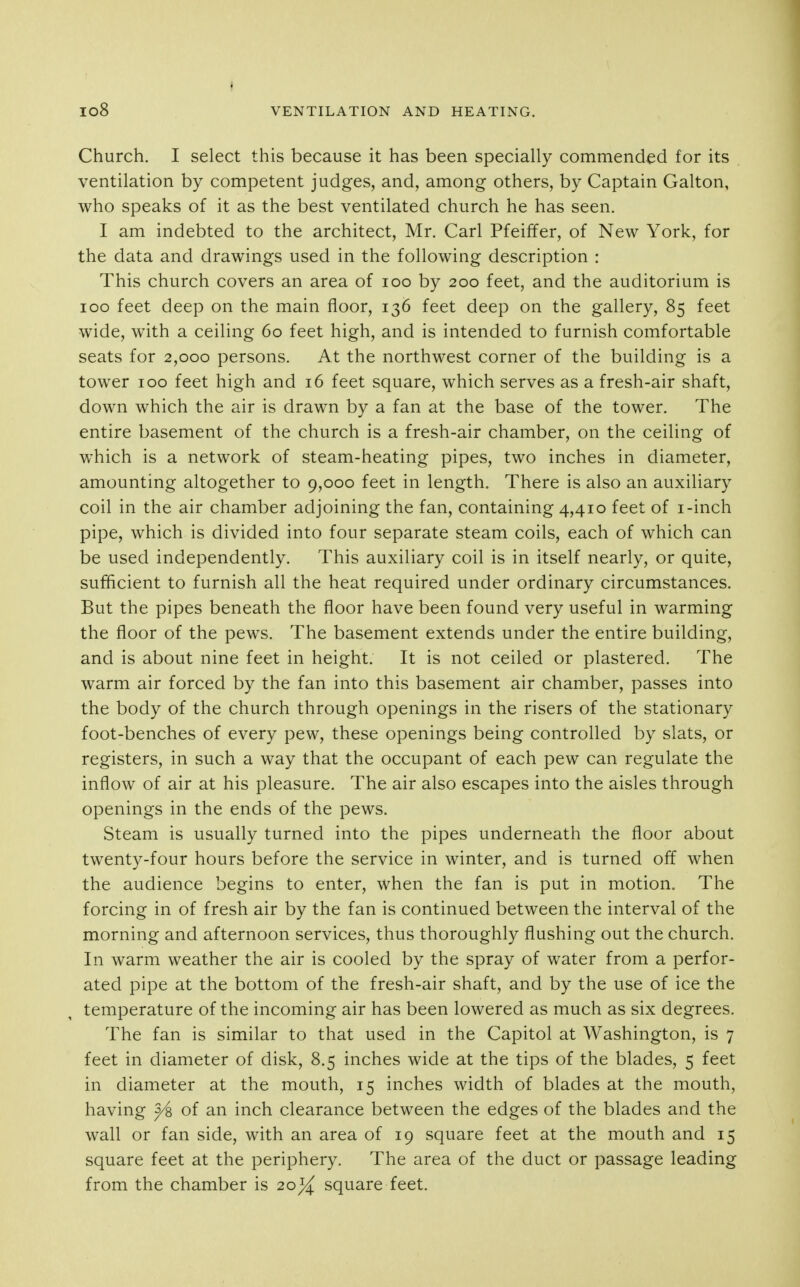 Church. I select this because it has been specially commended for its ventilation by competent judges, and, among others, by Captain Galton, who speaks of it as the best ventilated church he has seen. I am indebted to the architect, Mr. Carl Pfeiffer, of New York, for the data and drawings used in the following description : This church covers an area of loo by 200 feet, and the auditorium is 100 feet deep on the main floor, 136 feet deep on the gallery, 85 feet wide, with a ceiling 60 feet high, and is intended to furnish comfortable seats for 2,000 persons. At the northwest corner of the building is a tower 100 feet high and 16 feet square, which serves as a fresh-air shaft, down which the air is drawn by a fan at the base of the tower. The entire basement of the church is a fresh-air chamber, on the ceiling of which is a network of steam-heating pipes, two inches in diameter, amounting altogether to 9,000 feet in length. There is also an auxiliary coil in the air chamber adjoining the fan, containing 4,410 feet of i-inch pipe, which is divided into four separate steam coils, each of which can be used independently. This auxiliary coil is in itself nearly, or quite, sufficient to furnish all the heat required under ordinary circumstances. But the pipes beneath the floor have been found very useful in warming the floor of the pews. The basement extends under the entire building, and is about nine feet in height. It is not ceiled or plastered. The warm air forced by the fan into this basement air chamber, passes into the body of the church through openings in the risers of the stationary foot-benches of every pew, these openings being controlled by slats, or registers, in such a way that the occupant of each pew can regulate the inflow of air at his pleasure. The air also escapes into the aisles through openings in the ends of the pews. Steam is usually turned into the pipes underneath the floor about twenty-four hours before the service in winter, and is turned off when the audience begins to enter, when the fan is put in motion. The forcing in of fresh air by the fan is continued between the interval of the morning and afternoon services, thus thoroughly flushing out the church. In warm weather the air is cooled by the spray of water from a perfor- ated pipe at the bottom of the fresh-air shaft, and by the use of ice the temperature of the incoming air has been lowered as much as six degrees. The fan is similar to that used in the Capitol at Washington, is 7 feet in diameter of disk, 8.5 inches wide at the tips of the blades, 5 feet in diameter at the mouth, 15 inches width of blades at the mouth, having ^ of an inch clearance between the edges of the blades and the wall or fan side, with an area of 19 square feet at the mouth and 15 square feet at the periphery. The area of the duct or passage leading from the chamber is 20^ square feet.