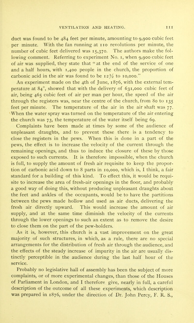 duct was found to be 484 feet per minute, amounting to 9,900 cubic feet per minute. With the fan running at no revolutions per minute, the number of cubic feet deHvered was 15,370. The authors make the fol- lowing comment. Referring to experiment No. i, when 9,900 cubic feet of air was supplied, they state that  at the end of the service of one and a half hours, with 1,400 people in the church, the proportion of carbonic acid in the air was found to be 12^ to 10,000. An experiment made on the 4th of June, 1876, with the external tem- perature at 84°, showed that with the delivery of 631,000 cubic feet of air, being 465 cubic feet of air per man per hour, the speed of the air through the registers was, near the centre of the church, from 80 to 135 feet per minute. The temperature of the air in the air shaft was 77. When the water spray was turned on the temperature of the air entering the church was 73, the temperature of the water itself being 69. Complaints have been made at times by some of the audience of unpleasant draughts, and to prevent these there is a tendency to close the registers in the pews. When this is done in a part of the pews, the effect is to increase the velocity of the current through the remaining openings, and thus to induce the closure of these by those exposed to such currents. It is therefore impossible, when the church is full, to supply the amount of fresh air requisite to keep the propor- tion of carbonic acid down to 8 parts in 10,000, which is, I think, a fair standard for a building of this kind. To effect this, it would be requi- site to increase the area of fresh-air openings in the floor, and probably a good way of doing this, without producing unpleasant draughts about the feet and ankles of the occupants, would be to have the partitions between the pews made hollow and used as air ducts, delivering the fresh air directly upward. This would increase the amount of air supply, and at the same time diminish the velocity of the currents through the lower openings to such an extent as to remove the desire to close them on the part of the pew-holders. As it is, however, this church is a vast improvement on the great majority of such structures, in which, as a rule, there are no special arrangements for the distribution of fresh air through the audience, and the effects of the steady increase of impurity in the air are usually dis- tinctly perceptible in the audience during the last half hour of the service. Probably no legislative hall of assembly has been the subject of more complaints, or of more experimental changes, than those of the Houses of Parliament in London, and I therefore give, nearly in full, a careful description of the outcome of all these experiments, which description was prepared in 1876, under the direction of Dr. John Percy, F. R. S.,