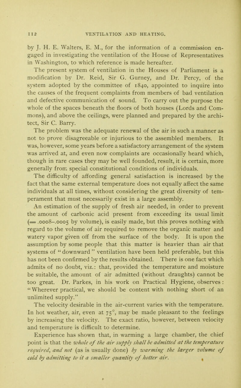 by J. H. E. Walters, E. M., for the information of a commission en- gaged in investigating the ventilation of the House of Representatives in Washington, to which reference is made hereafter. The present system of ventilation in the Houses of Parliament is a modification by Dr. Reid, Sir G. Gurney, and Dr. Percy, of the system adopted by the committee of 1840, appointed to inquire into the causes of the frequent complaints from members of bad ventilation and defective communication of sound. To carry out the purpose the whole of the spaces beneath the floors of both houses (Lords and Com- mons), and above the ceilings, were planned and prepared by the archi- tect. Sir C. Barry. The problem was the adequate renewal of the air in such a manner as not to prove disagreeable or injurious to the assembled members. It was, however, some years before a satisfactory arrangement of the system was arrived at, and even now complaints are occasionally heard which, though in rare cases they may be well founded, result, it is certain, more generally from special constitutional conditions of individuals. The difficulty of affording general satisfaction is increased by the fact that the same external temperature does not equally affect the same individuals at all times, without considering the great diversity of tem- perament that must necessarily exist in a large assembly. An estimation of the supply of fresh air needed, in order to prevent the amount of carbonic acid present from exceeding its usual limit (= .0008-0005 by volume), is easily made, but this proves nothing with regard to the volume of air required to remove the organic matter and watery vapor given off from the surface of the body. It is upon the assumption by some people that this matter is heavier than air that systems of downward  ventilation have been held preferable, but this has not been confirmed by the results obtained. There is one fact which admits of no doubt, viz.: that, provided the temperature and moisture be suitable, the amount of air admitted (without draughts) cannot be too great. Dr. Parkes, in his work on Practical Hygiene, observes :  Wherever practical, we should be content with nothing short of an unlimited supply. The velocity desirable in the air-current varies with the temperature. In hot weather, air, even at 75°, may be made pleasant to the feelings by increasing the velocity. The exact ratio, however, between velocity and temperature is difficult to determine. Experience has shown that, in warming a large chamber, the chief point is that the luhole of the air supply shall be admitted at the temperature required^ and not (as is usually done) by warming the larger volume of cold by adfnitting to it a smaller quantity of hotter air. ^