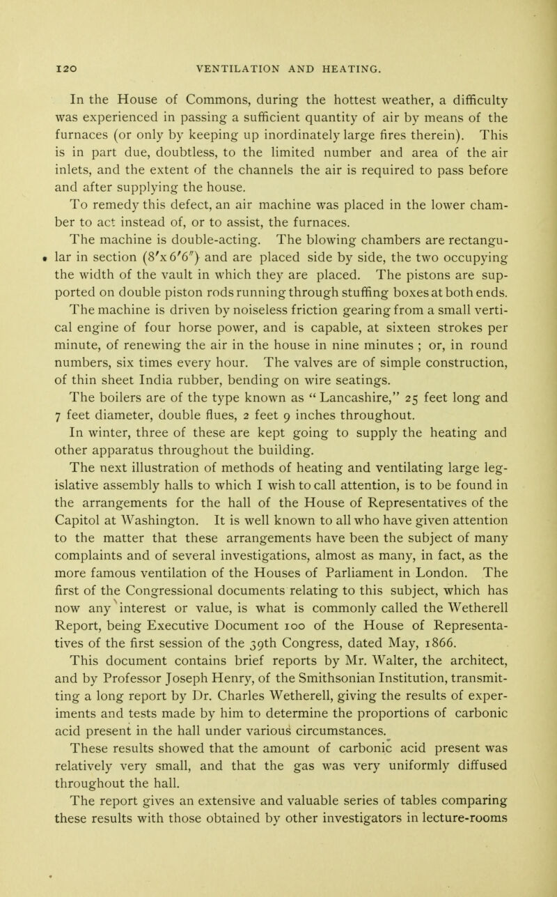 In the House of Commons, during the hottest weather, a difficulty was experienced in passing a sufficient quantity of air by means of the furnaces (or only by keeping up inordinately large fires therein). This is in part due, doubtless, to the limited number and area of the air inlets, and the extent of the channels the air is required to pass before and after supplying the house. To remedy this defect, an air machine was placed in the lower cham- ber to act instead of, or to assist, the furnaces. The machine is double-acting. The blowing chambers are rectangu- t lar in section (8'x6'6) and are placed side by side, the two occupying the width of the vault in which they are placed. The pistons are sup- ported on double piston rods running through stuffing boxes at both ends. The machine is driven by noiseless friction gearing from a small verti- cal engine of four horse power, and is capable, at sixteen strokes per minute, of renewing the air in the house in nine minutes ; or, in round numbers, six times every hour. The valves are of simple construction, of thin sheet India rubber, bending on wire seatings. The boilers are of the type known as  Lancashire, 25 feet long and 7 feet diameter, double flues, 2 feet 9 inches throughout. In winter, three of these are kept going to supply the heating and other apparatus throughout the building. The next illustration of methods of heating and ventilating large leg- islative assembly halls to which I wish to call attention, is to be found in the arrangements for the hall of the House of Representatives of the Capitol at Washington. It is well known to all who have given attention to the matter that these arrangements have been the subject of many complaints and of several investigations, almost as many, in fact, as the more famous ventilation of the Houses of Parliament in London. The first of the Congressional documents relating to this subject, which has now any interest or value, is what is commonly called the Wetherell Report, being Executive Document 100 of the House of Representa- tives of the first session of the 39th Congress, dated May, 1866. This document contains brief reports by Mr. Walter, the architect, and by Professor Joseph Henry, of the Smithsonian Institution, transmit- ting a long report by Dr. Charles Wetherell, giving the results of exper- iments and tests made by him to determine the proportions of carbonic acid present in the hall under various circumstances. These results showed that the amount of carbonic acid present was relatively very small, and that the gas was very uniformly diffused throughout the hall. The report gives an extensive and valuable series of tables comparing these results with those obtained by other investigators in lecture-rooms