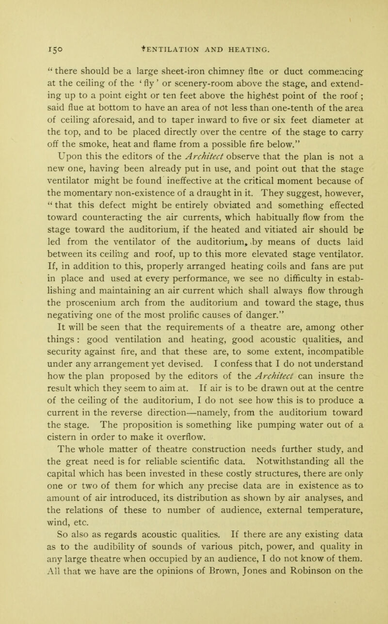 tENTILATION AND HEATING. there should be a large sheet-iron chimney fine or duct commencing at the ceiling of the ' fly' or scenery-room above the stage, and extend- ing up to a point eight or ten feet above the highest point of the roof ; said flue at bottom to have an area of not less than one-tenth of the area of ceiling aforesaid, and to taper inward to five or six feet diameter at the top, and to be placed directly over the centre of the stage to carry off the smoke, heat and flame from a possible fire below. Upon this the editors of the Architect observe that the plan is not a new one, having been already put in use, and point out that the stage ventilator might be found ineffective at the critical moment because of the momentary non-existence of a draught in it. They suggest, however,  that this defect might be entirely obviated and something efl'ected toward counteracting the air currents, which habitually flow from the stage toward the auditorium, if the heated and vitiated air should be led from the ventilator of the auditorium, .by means of ducts laid between its ceiling and roof, up to this more elevated stage ventilator. If, in addition to this, properly arranged heating coils and fans are put in place and used at every performance, we see no difficulty in estab- lishing and maintaining an air current which shall always flow through the proscenium arch from the auditorium and toward the stage, thus negativing one of the most prolific causes of danger. It will be seen that the requirements of a theatre are, among other things : good ventilation and heating, good acoustic qualities, and security against fire, and that these are, to some extent, incompatible under any arrangement yet devised. I confess that I do not understand how the plan proposed by the editors of the Architect can insure the result which they seem to aim at. If air is to be drawn out at the centre of the ceiling of the auditorium, I do not see how this is to produce a current in the reverse direction—namely, from the auditorium toward the stage. The proposition is something like pumping water out of a cistern in order to make it overflow. The whole matter of theatre construction needs further study, and the great need is for reliable scientific data. Notwithstanding all the capital which has been invested in these costly structures, there are only one or two of them for which any precise data are in existence as to amount of air introduced, its distribution as shown by air analyses, and the relations of these to number of audience, external temperature, wind, etc. So also as regards acoustic qualities. If there are any existing data as to the audibility of sounds of various pitch, power, and quality in any large theatre when occupied by an audience, I do not know of them. All that we have are the opinions of Brown, Jones and Robinson on the