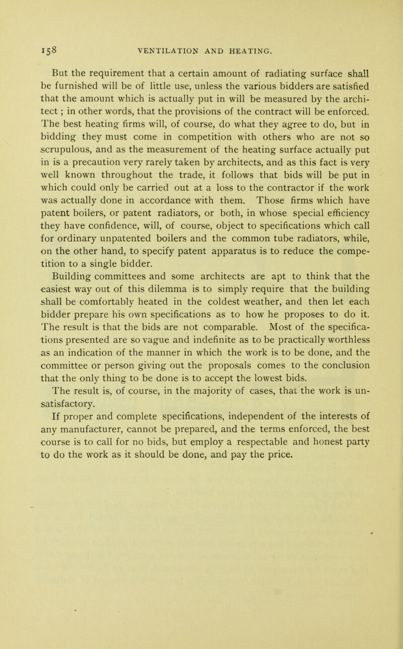 But the requirement that a certain amount of radiating surface shall be furnished will be of little use, unless the various bidders are satisfied that the amount which is actually put in will be measured by the archi- tect ; in other words, that the provisions of the contract will be enforced. The best heating firms will, of course, do what they agree to do, but in bidding they must come in competition with others who are not so scrupulous, and as the measurement of the heating surface actually put in is a precaution very rarely taken by architects, and as this fact is very well known throughout the trade, it follows that bids will be put in which could only be carried out at a loss to the contractor if the work was actually done in accordance with them. Those firms which have patent boilers, or patent radiators, or both, in whose special efficiency they have confidence, will, of course, object to specifications which call for ordinary unpatented boilers and the common tube radiators, while, on the other hand, to specify patent apparatus is to reduce the compe- tition to a single bidder. Building committees and some architects are apt to think that the easiest way out of this dilemma is to simply require that the building shall be comfortably heated in the coldest weather, and then let each bidder prepare his own specifications as to how he proposes to do it. The result is that the bids are not comparable. Most of the specifica- tions presented are so vague and indefinite as to be practically worthless as an indication of the manner in which the work is to be done, and the committee or person giving out the proposals comes to the conclusion that the only thing to be done is to accept the lowest bids. The result is, of course, in the majority of cases, that the work is un- satisfactory. If proper and complete specifications, independent of the interests of any manufacturer, cannot be prepared, and the terms enforced, the best course is to call for no bids, but employ a respectable and honest party to do the work as it should be done, and pay the price.