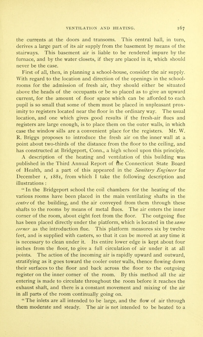 the currents at the doors and transoms. This central hall, in turn, derives a large part of its air supply from the basement by means of the stairways. This basement air is liable to be rendered impure by the furnace, and by the water closets, if they are placed in it, which should never be the case. First of all, then, in planning a school-house, consider the air supply. With regard to the location and direction of the openings in the school- rooms for the admission of fresh air, they should either be situated above the heads of the occupants or be so placed as to give an upward current, for the amount of floor space which can be afforded to each pupil is so small that some of them must be placed in unpleasant prox- imity to registers located near the floor in the ordinary way. The usual location, and one which gives good results if the fresh-air flues and registers are large enough, is to place them on the outer walls, in which case the window sills are a convenient place for the registers. Mr. W. R. Briggs proposes to introduce the fresh air on the inner wall at a point about two-thirds of the distance from the floor to the ceiling, and has constructed at Bridgeport, Conn., a high school upon this principle. A description of the heating and ventilation of this building was published in the Third Annual Report of ^e Connecticut State Board of Health, and a part of this appeared in the Sanitary Engineer for December i, 1881, from which I take the following description and illustrations : In the Bridgeport school the coil chambers for the heating of the various rooms have been placed in the main ventilating shafts in the centre of the building, and the air conveyed from them through these shafts to the rooms by means of metal flues. The air enters the inner corner of the room, about eight feet from the floor. The outgoing flue has been placed directly under the platform, which is located in \h^same corner as the introduction flue. This platform measures six by twelve feet, and is supplied with casters, so that it can be moved at any time it is necessary to clean under it. Its entire lower edge is kept about four inches from the floor, to give a full circulation of air under it at all points. The action of the incoming air is rapidly upward and outward, stratifying as it goes toward the cooler outer walls, thence flowing down their surfaces to the floor and back across the floor to the outgoing register on the inner corner of the room. By this method all the air entering is made to circulate throughout the room before it reaches the exhaust shaft, and there is a constant movement and mixing of the air in all parts of the room continually going on.  The inlets are all intended to be large, and the flow of air through them moderate and steady. The air is not intended to be heated to a