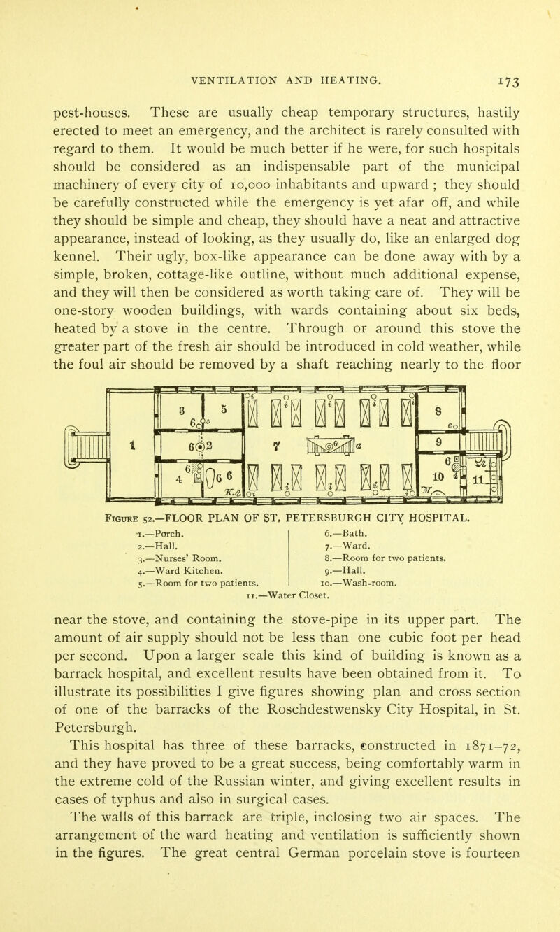 pest-houses. These are usually cheap temporary structures, hastily erected to meet an emergency, and the architect is rarely consulted with regard to them. It would be much better if he were, for such hospitals should be considered as an indispensable part of the municipal machinery of every city of 10,000 inhabitants and upward ; they should be carefully constructed while the emergency is yet afar off, and while they should be simple and cheap, they should have a neat and attractive appearance, instead of looking, as they usually do, like an enlarged dog kennel. Their ugly, box-like appearance can be done away with by a simple, broken, cottage-like outline, without much additional expense, and they will then be considered as worth taking care of. They will be one-story wooden buildings, with wards containing about six beds, heated by a stove in the centre. Through or around this stove the greater part of the fresh air should be introduced in cold weather, while the foul air should be removed by a shaft reaching nearly to the floor n 11 i 111 n u i Figure 52.-FLOOR PLAN OF ST, PETERSBURGH CITY HOSPITAL. •I.—Porch. 2. —Hall. 3. —Nurses' Room. 4. —Ward Kitchen. 5. —Room for two patients. 6. —Bath. 7. —Ward, 8. —Room for two patients. 9. —Hall. CO.—Wash-room. -Water Closet. near the stove, and containing the stove-pipe in its upper part. The amount of air supply should not be less than one cubic foot per head per second. Upon a larger scale this kind of building is known as a barrack hospital, and excellent results have been obtained from it. To illustrate its possibilities I give figures showing plan and cross section of one of the barracks of the Roschdestwensky City Hospital, in St. Petersburgh. This hospital has three of these barracks, constructed in 1871-72, and they have proved to be a great success, being comfortably warm in the extreme cold of the Russian winter, and giving excellent results in cases of typhus and also in surgical cases. The walls of this barrack are triple, inclosing two air spaces. The arrangement of the ward heating and ventilation is sufficiently shown in the figures. The great central German porcelain stove is fourteen