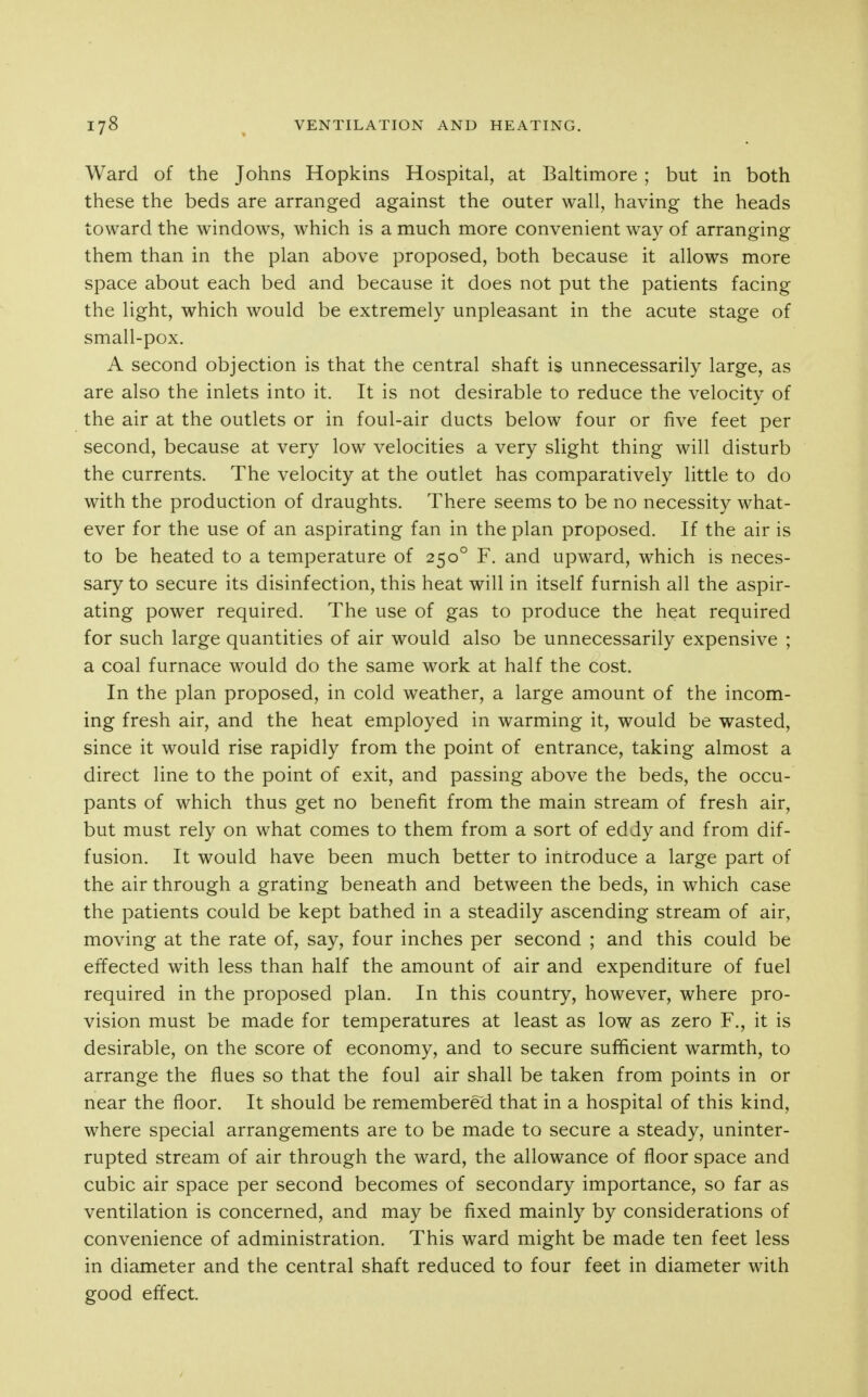 Ward of the Johns Hopkins Hospital, at Baltimore ; but in both these the beds are arranged against the outer wall, having the heads toward the windows, which is a much more convenient way of arranging them than in the plan above proposed, both because it allows more space about each bed and because it does not put the patients facing the light, which would be extremely unpleasant in the acute stage of small-pox. A second objection is that the central shaft is unnecessarily large, as are also the inlets into it. It is not desirable to reduce the velocity of the air at the outlets or in foul-air ducts below four or five feet per second, because at very low velocities a very slight thing will disturb the currents. The velocity at the outlet has comparatively little to do with the production of draughts. There seems to be no necessity what- ever for the use of an aspirating fan in the plan proposed. If the air is to be heated to a temperature of 250° F. and upward, which is neces- sary to secure its disinfection, this heat will in itself furnish all the aspir- ating power required. The use of gas to produce the heat required for such large quantities of air would also be unnecessarily expensive ; a coal furnace would do the same work at half the cost. In the plan proposed, in cold weather, a large amount of the incom- ing fresh air, and the heat employed in warming it, would be wasted, since it would rise rapidly from the point of entrance, taking almost a direct line to the point of exit, and passing above the beds, the occu- pants of which thus get no benefit from the main stream of fresh air, but must rely on what comes to them from a sort of eddy and from dif- fusion. It would have been much better to introduce a large part of the air through a grating beneath and between the beds, in which case the patients could be kept bathed in a steadily ascending stream of air, moving at the rate of, say, four inches per second ; and this could be effected with less than half the amount of air and expenditure of fuel required in the proposed plan. In this country, however, where pro- vision must be made for temperatures at least as low as zero F., it is desirable, on the score of economy, and to secure sufficient warmth, to arrange the flues so that the foul air shall be taken from points in or near the floor. It should be remembered that in a hospital of this kind, where special arrangements are to be made to secure a steady, uninter- rupted stream of air through the ward, the allowance of floor space and cubic air space per second becomes of secondary importance, so far as ventilation is concerned, and may be fixed mainly by considerations of convenience of administration. This ward might be made ten feet less in diameter and the central shaft reduced to four feet in diameter with good effect.