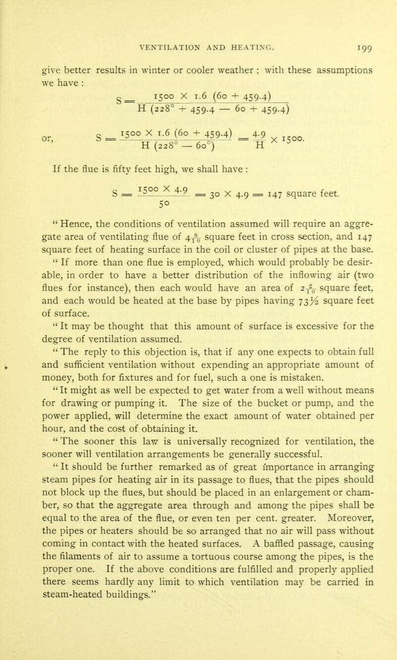 give better results in winter or cooler weather ; with these assumptions we have : 9;^ 1500 X 1.6 (60 + 459-4) H (228° + 459.4 — 60 + 459-4) or g _ 1500 X 1.6 (60 + 459.4) _ 4.9 If the flue is fifty feet high, we shall have : g _ 1500 X 4-9 _ 30 X 4.9 = 147 square feet. 50  Hence, the conditions of ventilation assumed will require an aggre- gate area of ventilating flue of 4^ square feet in cross section, and 147 square feet of heating surface in the coil or cluster of pipes at the base.  If more than one flue is employed, which would probably be desir- able, in order to have a better distribution of the inflowing air (two flues for instance), then each would have an area of 2^-^ square feet, and each would be heated at the base by pipes having 73^ square feet of surface. It may be thought that this amount of surface is excessive for the degree of ventilation assumed.  The reply to this objection is, that if any one expects to obtain full and sufficient ventilation without expending an appropriate amount of money, both for fixtures and for fuel, such a one is mistaken. It might as well be expected to get water from a well without means for drawing or pumping it. The size of the bucket or pump, and the power applied, will determine the exact amount of water obtained per hour, and the cost of obtaining it.  The sooner this law is universally recognized for ventilation, the sooner will ventilation arrangements be generally successful.  It should be further remarked as of great importance in arranging steam pipes for heating air in its passage to flues, that the pipes should not block up the flues, but should be placed in an enlargement or cham- ber, so that the aggregate area through and among the pipes shall be equal to the area of the flue, or even ten per cent, greater. Moreover, the pipes or heaters should be so arranged that no air will pass without coming in contact with the heated surfaces. A baffled passage, causing the filaments of air to assume a tortuous course among the pipes, is the proper one. If the above conditions are fulfilled and properly applied there seems hardly any limit to which ventilation may be carried in steam-heated buildings.