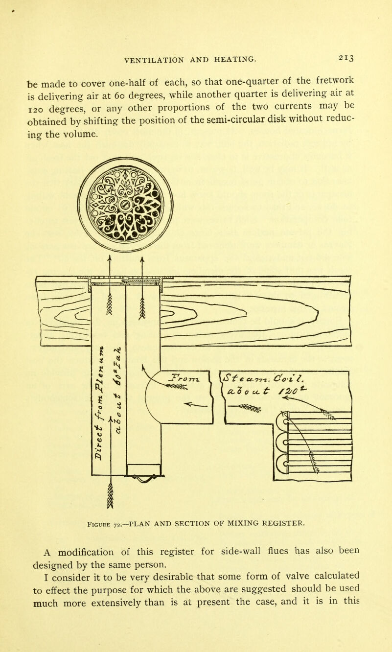 be made to cover one-half of each, so that one-quarter of the fretwork is delivering air at 60 degrees, while another quarter is delivering air at 120 degrees, or any other proportions of the two currents may be obtained by shifting the position of the semi-circular disk without reduc- ing the volume. Figure 72.—PLAN AND SECTION OF MIXING REGISTER. A modification of this register for side-wall flues has also been designed by the same person. I consider it to be very desirable that some form of valve calculated to effect the purpose for which the above are suggested should be used much more extensively than is at present the case, and it is in this