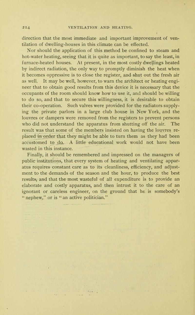 direction that the most immediate and important improvement of ven- tilation of dwelling-houses in this climate can be effected. Nor should the application of this method be confined to steam and hot-water heating, seeing that it is quite as important, to say the least, in furnace-heated houses. At present, in the most costly dwellings heated by indirect radiation, the only way to promptly diminish the heat when it becomes oppressive is to close the register, and shut out the fresh air as well. It may be well, however, to warn the architect or heating engi- neer that to obtain good results from this device it is necessary that the occupants of the room should know how to use it, and should be willing to do so, and that to secure this willingness, it is desirable to obtain their co-operation. Such valves were provided for the radiators supply- ing the private parlors in a large club house in New York, and the louvres or dampers were removed from the registers to prevent persons who did not understand the apparatus from shutting off the air. The result was that some of the members insisted on having the louvres re- placed in-order that they might be able to turn them as they had been accustomed to do. A little educational work would not have been wasted in this instance. Finally, it should be remembered and impressed on the managers of public institutions, that every system of heating and ventilating appar- atus requires constant care as to its cleanliness, efficiency, and adjust- ment to the demands of the season and the hour, to produce the best results^, and that the most wasteful of all expenditure is to provide an elaborate and costly apparatus, and then intrust it to the care of an ignorant or careless engineer, on the ground that he is somebody's nephew, or is ''an active politician.