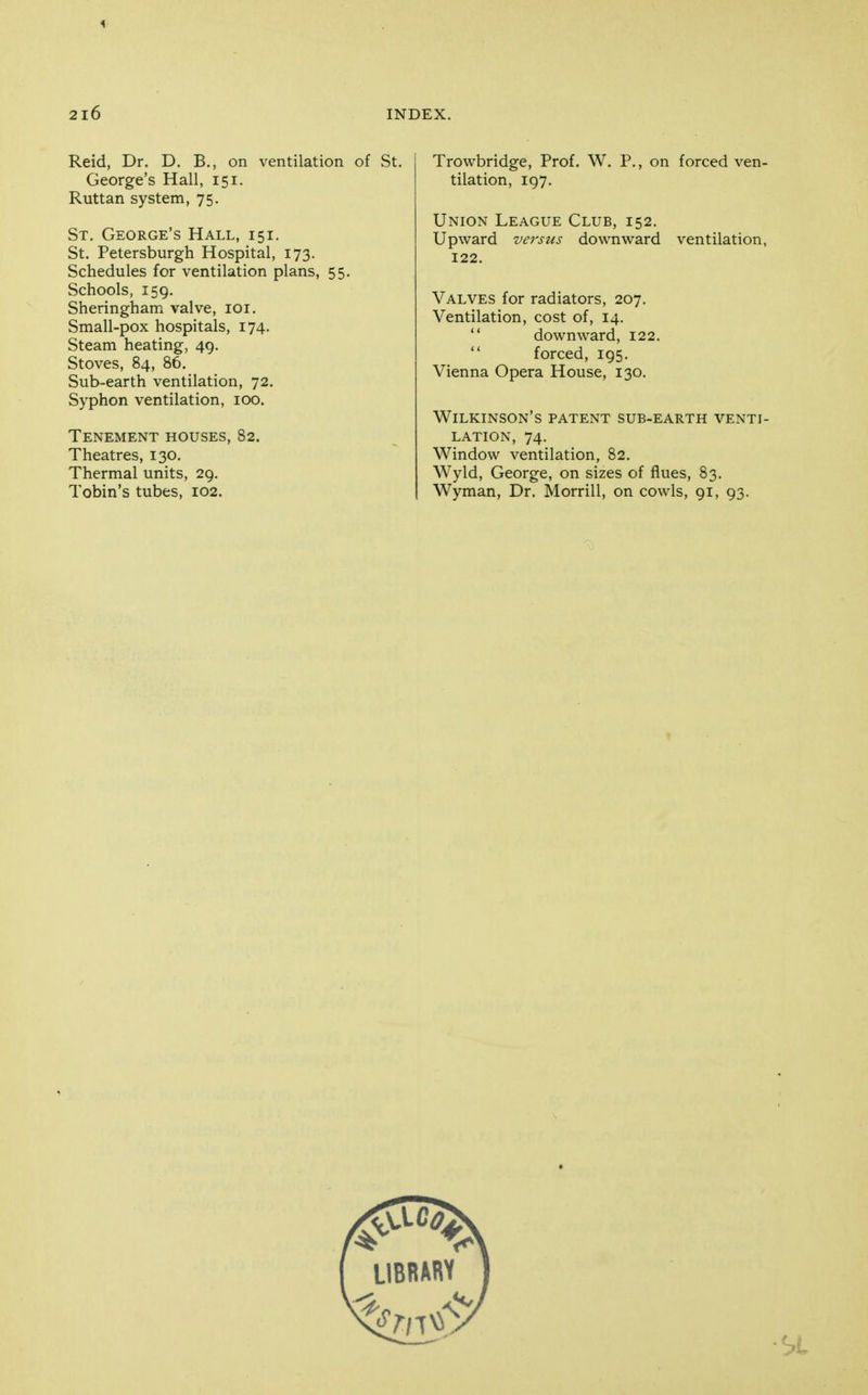 i 2l6 INDEX, Reid, Dr. D. B., on ventilation of St. George's Hall, 151. Ruttan system, 75. St, George's Hall, 151. St. Petersburgh Hospital, 173. Schedules for ventilation plans, 55, Schools, 159. Sheringham valve, loi. Small-pox hospitals, 174. Steam heating, 49. Stoves, 84, 86. Sub-earth ventilation, 72. Syphon ventilation, 100. Tenement houses, 82. Theatres, 130. Thermal units, 29. Tobin's tubes, 102. Trowbridge, Prof. W. P., on forced ven- tilation, 197, Union League Club, 152. Upward versus downward ventilation, 122. Valves for radiators, 207. Ventilation, cost of, 14,  downward, 122,  forced, 195, Vienna Opera House, 130, Wilkinson's patent sub-earth venti- lation, 74. Window ventilation, 82, Wyld, George, on sizes of flues, 83, Wyman, Dr. Morrill, on cowls, 91, 93.