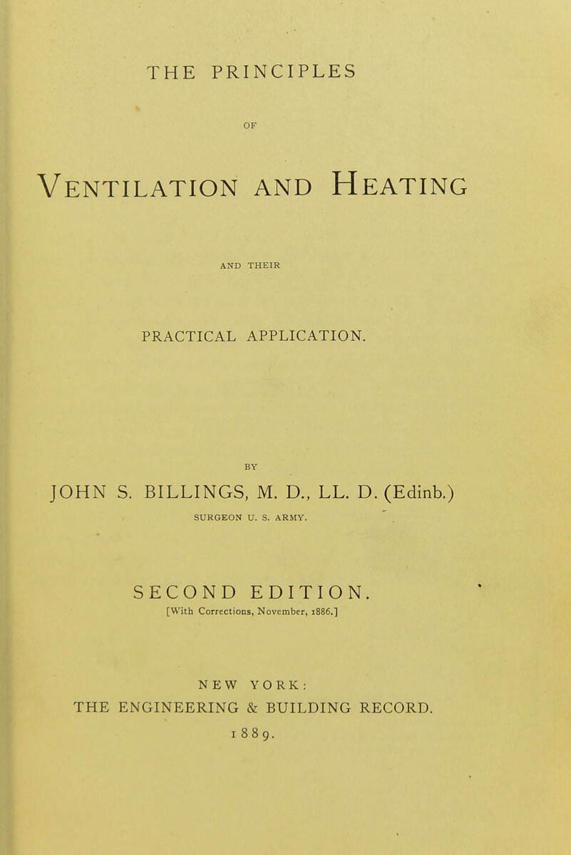 THE PRINCIPLES V OF Ventilation and Heating AND THEIR PRACTICAL APPLICATION. JOHN S. BILLINGS, M. D., LL. D. (Edinb.) SURGEON U. S. ARMY. SECOND EDITION. [With Corrections, November, 1886.] NEW YORK: THE ENGINEERING & BUILDING RECORD. 1889,