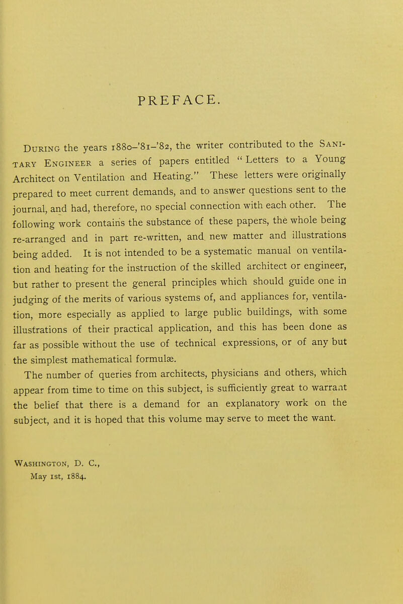 PREFACE. During the years i88o-'8i-'82, the writer contributed to the Sani- tary Engineer a series of papers entitled  Letters to a Young Architect on Ventilation and Heating. These letters were originally prepared to meet current demands, and to answer questions sent to the journal, and had, therefore, no special connection with each other. The following work contairis the substance of these papers, the whole being re-arranged and in part re-written, and. new matter and illustrations being added. It is not intended to be a systematic manual on ventila- tion and heating for the instruction of the skilled architect or engineer, but rather to present the general principles which should guide one in judging of the merits of various systems of, and appliances for, ventila- tion, more especially as applied to large public buildings, with some illustrations of their practical application, and this has been done as far as possible without the use of technical expressions, or of any but the simplest mathematical formulee. The number of queries from architects, physicians and others, which appear from time to time on this subject, is sufficiently great to warraxit the belief that there is a demand for an explanatory work on the subject, and it is hoped that this volume may serve to meet the want. Washington, D. C, May 1st, 1884.