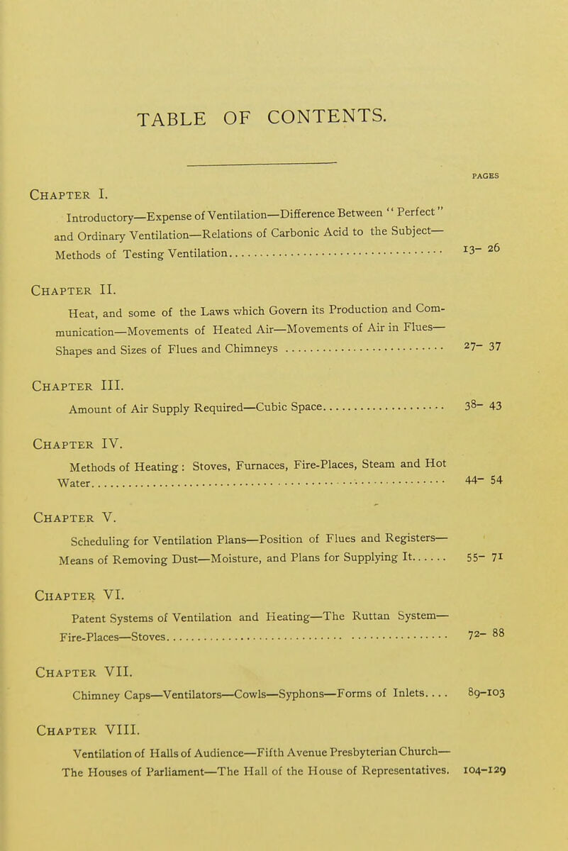 TABLE OF CONTENTS. PAGES I Chapter I. ! Introductory—Expense of Ventilation—Difference Between '' Perfect j and Ordinary Ventilation—Relations of Carbonic Acid to the Subject— ! Methods of Testing Ventilation 13-26 I Chapter II. ; Heat, and some of the Laws which Govern its Production and Com- ■ munication—Movements of Heated Air—Movements of Air in Flues— j Shapes and Sizes of Flues and Chimneys 27-37 Chapter III. ' Amount of Air Supply Required—Cubic Space 38-43 I Chapter IV. j Methods of Heating : Stoves, Furnaces, Fire-Places, Steam and Hot | Water 44- 54 j Chapter V. Scheduling for Ventilation Plans—Position of Flues and Registers— | Means of Removing Dust—Moisture, and Plans for Supplying It 55- 7i j Chapter VI. j Patent Systems of Ventilation and Heating—The Ruttan System— j Fire-Places—Stoves 72-88 i Chapter VII. ! Chimney Caps—Ventilators—Cowls—Syphons—Forms of Inlets 89-103 ■ Chapter VIII. 1 Ventilation of Halls of Audience—Fifth Avenue Presbyterian Church— The Houses of Parliament—The Hall of the House of Representatives. 104-129 j . I 1