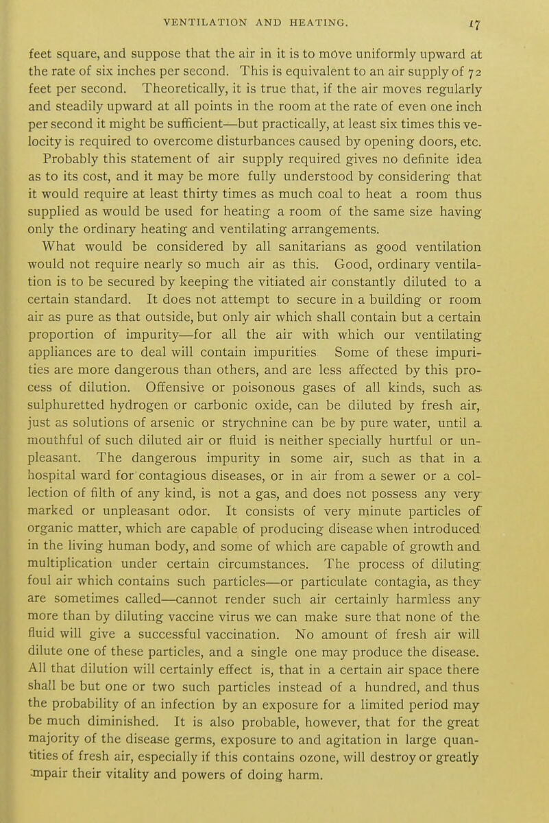feet square, and suppose that the air in it is to move uniformly upward at the rate of six inches per second. This is equivalent to an air supply of 72 feet per second. Theoretically, it is true that, if the air moves regularly and steadily upward at all points in the room at the rate of even one inch per second it might be sufficient—but practically, at least six times this ve- locity is required to overcome disturbances caused by opening doors, etc. Probably this statement of air supply required gives no definite idea as to its cost, and it may be more fully understood by considering that it would require at least thirty times as much coal to heat a room thus supplied as would be used for heating a room of the same size having only the ordinary heating and ventilating arrangements. What would be considered by all sanitarians as good ventilation would not require nearly so much air as this. Good, ordinary ventila- tion is to be secured by keeping the vitiated air constantly diluted to a certain standard. It does not attempt to secure in a building or room air as pure as that outside, but only air which shall contain but a certain proportion of impurity—for all the air with which our ventilating appliances are to deal will contain impurities Some of these impuri- ties are more dangerous than others, and are less affected by this pro- cess of dilution. Offensive or poisonous gases of all kinds, such as. sulphuretted hydrogen or carbonic oxide, can be diluted by fresh air, just as solutions of arsenic or strychnine can be by pure water, until a mouthful of such diluted air or fluid is neither specially hurtful or un- pleasant. The dangerous impurity in some air, such as that in a hospital ward for contagious diseases, or in air from a sewer or a col- lection of filth of any kind, is not a gas, and does not possess any very- marked or unpleasant odor. It consists of very minute particles of organic matter, which are capable of producing disease when introduced in the living human body, and some of which are capable of growth and multiplication under certain circumstances. The process of diluting; foul air which contains such particles—or particulate contagia, as they are sometimes called—cannot render such air certainly harmless any- more than by diluting vaccine virus we can make sure that none of the fluid will give a successful vaccination. No amount of fresh air will dilute one of these particles, and a single one may produce the disease. All that dilution will certainly effect is, that in a certain air space there shall be but one or two such particles instead of a hundred, and thus the probability of an infection by an exposure for a limited period may be much diminished. It is also probable, however, that for the great majority of the disease germs, exposure to and agitation in large quan- tities of fresh air, especially if this contains ozone, will destroy or greatly anpair their vitality and powers of doing harm.