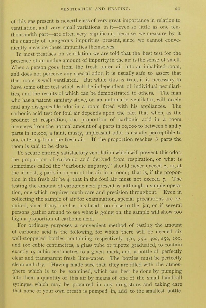 of this gas present is nevertlieless of very great importance in relation to ventilation, and very small variations in it—even so little as one ten- thousandth part—are often very significant, because we measure by it the quantity of dangerous impurities present, since we cannot conve- niently measure these impurities themselves. In most treatises on ventilation we are told that the best test for the presence of an undue amount of impurity in the air is the sense of smell. When a person goes from the fresh outer air into an inhabited room, and does not perceive any special odor, it is usually safe to assert that that room is well ventilated. But while this is true, it is necessary to have some other test which will be independent of individual peculiari- ties, and the results of which can be demonstrated to others. The man who has a patent sanitary stove, or an automatic ventilator, will rarely find any disagreeable odor in a room fitted with his appliances. The carbonic acid test for foul air depends upon the fact that when, as the product of respiration, the proportion of carbonic acid in a room increases from the normal amount of 4 parts in 10,000 to between 6 and 7 parts in 10,000, a faint, musty, unpleasant odor is usually perceptible to one entering from the fresh air. If the proportion reaches 8 parts the room is said to be close. To secure entirely satisfactory ventilation which will prevent this odor, the proportion of carbonic acid derived from respiration, or what is sometimes called the carbonic impurity, should never exceed 2, or, at the utmost, 3 parts in 10,000 of the air in a room ; that is, if the propor- tion in the fresh air be 4, that in the foul air must not exceed 7. The testing the amount of carbonic acid present is, although a simple opera- tion, one which requires much care and precision throughout. Even in collecting the sample of air for examination, special precautions are re- quired, since if any one has his head too close to the jar, or if several persons gather around to see what is going on, the sample will show too high a proportion of carbonic acid. For ordinary purposes a convenient method of testing the amount of carbonic acid is the following, for which there will be needed six well-stoppered bottles, containing respectively 450, 350, 300, 250, 200, and 100 cubic centimetres, a glass tube or pipette graduated, to contain exactly 15 cubic centimetres to a given mark, and a bottle of perfectly clear and transparent fresh lime-water. The bottles must be perfectly clean and dry. Having made sure that they are filled with the atmos- phere which is to be examined, which can best be done by pumping into them a quantity of this air by means of one of the small handball syringes, which may be procured in any drug store, and taking care that none of your own breath is pumped in, add to the smallest bottle