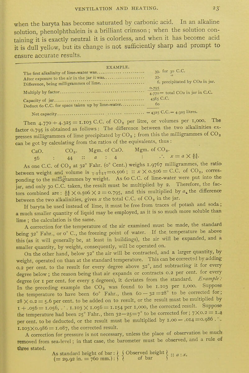 when the baryta has become saturated by carbonic acid. In an alkaline solution, phenolphthalein is a brilliant crimson ; when the solution con- taining it is exactly neutral it is colorless, and when it has become acid it is dull yellow, but its change is not sufficiently sharp and prompt to ensure accurate results. EXAMPLE. The first alkalinity of lime-water was 39- for 3° C.C. After exposure to the air in the jar it was 33- Difference, being milligrammes of lime 6- precipitated by CO2 m jar. 0-79S Multiply by factor 4-770= total CO2 in jar in C.C. Capacity of jar IS^S C.C. Deduct 60 C.C. for space taken up by lime-water 60 Net capacity = 43^5 C.C.= 4-3^5 litres. Then 4.770-f-4.325 = 1.103 C.C. of CO2 per litre, or volumes per 1,000. The factor 0.795 is obtained as follows: The difference between the two alkalinities ex- presses milligrammes of lime precipitated by COg ; from this the milligrammes of CO2 can be got by calculating from the ratios of the equivalents, thus : CaO. CO2. Mgm. of CaO. Mgm. of COg. 56 : 44 :: : 4 '■ .'. x = aXri- As one C.C. of COg at 32° Fahr. (0° Cent.) weighs 1.9767 milligrammes, the ratio between weight and volume is ^.^-37=0.506 ; :: x X 0.506 = C.C. of COg, corres- ponding to the mitigrammes by weight. As 60 C.C. of lime-water were put into the jar, and only 30 C.C. taken, the result must be multiplied by 2. Therefore, the fac- tor's combined are: 4| X 0.506 X 2 = 0.795, and this multiplied by the difference between the two alkalinities, gives x the total C.C. of COg in the jar. If baryta be used instead of lime, it must be free from traces of potash and soda ; a much smaller quantity of liquid may be employed, as it is so much more soluble than lime ; the calculation is the same. A correction for the temperature of the air examined must be made, the standard being 32 Fahr., or 0° C, the freezing point of water. If the temperature be above this (as it will generally be, at least in buildings), the air will be expanded, and a smaller quantity, by weight, consequently, will be operated on. On the other hand, below 32° the air will be contracted, and a larger quantity, by weight, operated on than at the standard temperature. This can be coiTected by adding 0.2 per cent, to the result for every degree above 32°, and subtracting it for every degree below; the reason being that air expands or contracts 0.2 per cent, for every degree (or i per cent, for every 5 degrees), it deviates from the standard. Example : In the preceding example the COg was found to be 1.103 per 1,000. Suppose the temperature to have been 60° Fahr., then 60-32=28° to be corrected for; 28 X 0.2 = 5.6 per cent, to be added on to result, or the result must be multiplied by I -h .056 = 1.056, . •. 1.103 X 1.056 = 1.154 per 1,000, the corrected result. Suppose the temperature had been 25° Fahr., then 32-25=7° to be corrected for ; 7X0.2 = 1.4 per cent, to be deducted, or the result must be multiplied by i.00 — .014 =0.986 .'. 1.103X0.986= 1.087, the corrected result. A correction for pressure is not necessary, unless the place of observation be much removed from sea-level; in that case, the barometer must be observed, and a rule of three stated. As standard height of bar: | j Observed lieight \ .. (= 29.92 in. = 760 mm.):) \ of bar j a : x.