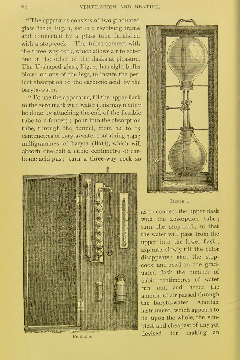 The apparatus consists of two graduated glass flasks, Fig. i, set in a revolving frame and connected by a glass tube furnished with a stop-cock. The tubes connect with the three-way cock, which allows air to enter one or the other of the flasks at pleasure. The U-shaped glass, Fig. 2, has eight bulbs blown on one of the legs, to insure the per- fect absorption of the carbonic acid by the baryta-water. To use tlie apparatus, fill the upper flask to the zero mark with water (this may readily be done by attaching the end of the flexible tube to a faucet) ; pour into the absorption tube, through the funnel, from 12 to 15 centimetres of baryta-water containing 3.425 milligrammes of barj'ta (BaO), which will absorb one-half a cubic centimetre of car- bonic acid gas ; tui 1 a three v\ i_> c 1 u Figure 2. Figure i. as to connect the upper flask , with the absorption tube; turn the stop-cock, so that the water will pass from the upper into the lower flask ; aspirate slowly till the color disappears; shut the stop- I cock and read on the grad- uated flask the number of cubic centimetres of water run out, and hence the II amount of air passed through I'l the baryta-water. Another instrument, which appears to be, upon the whole, the sim- plest and cheapest of any yet devised for making an