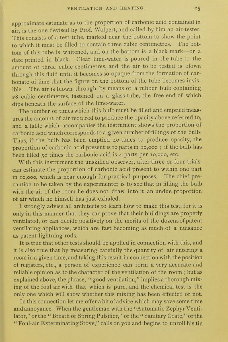 approximate estimate as to the proportion of carbonic acid contained in air, is the one devised by Prof. Wolpert, and called by him an air-tester. This consists of a test-tube, marked near the bottom to show the point to which it must be filled to contain three cubic centimetres. The bot- tom of this tube is whitened, and on the bottom is a black mark—or a date printed in black. Clear lime-water is poured in the tube to the amount of three cubic centimetres, and the air to be tested is blown through this fluid until it becomes so opaque from the formation of car- bonate of lime that the figure on the bottom of the tube becomes invis- ible. The air is blown through by means of a rubber bulb containing 28 cubic centimetres, fastened on a glass tube, the free end of which dips beneath the surface of the lime-water. The number of times which this bulb must be filled and emptied meas- ures the amount of air required to produce the opacity above referred to, and a table which accompanies the instrument shows the proportion of carbonic acid which corresponds to a givennumber of fillings of the bulb- Thus, if the bulb has been emptied 40 times to produce opacity, the proportion of carbonic acid present is 10 parts in 10,000 ; if the bulb has been filled 50 times the carbonic acid is 4 parts per 10,000, etc. With this instrument the unskilled observer, after three or four trials can estimate the proportion of carbonic acid present to within one part in 10,000, which is near enough for practical purposes. The chief pre- caution to be taken by the experimenter is to see that in filling the bulb with the air of the room he does not draw into it an undue proportion of air which he himself has just exhaled. I strongly advise all architects to learn how to make this test, for it is only in this manner that they can prove that their buildings are properly ventilated, or can decide positively on the merits of the dozens of patent ventilating appliances, which are fast becoming as much of a nuisance as patent lightning rods. It is true that other tests should be applied in connection with this, and it is also true that by measuring carefully the quantity of air entering a room in a given time, and taking this result in connection with the position of registers, etc., a person of experience can form a very accurate and reliable opinion as to the character of the ventilation of the room; but as explained above, the phrase,  good ventilation, implies a thorough mix- ing of the foul air with that which is pure, and the chemical test is the only one which will show whether this mixing has been effected or not. In this connection let me offer a bit of advice which may save some time and annoyance. When the gentleman with the Automatic Zephyr Venti- lator, or the  Breath of Spring Pulsifier, or the  Sanitary Grate, or the  Foul-air Exterminating Stove, calls on you and begins to unroll his tin