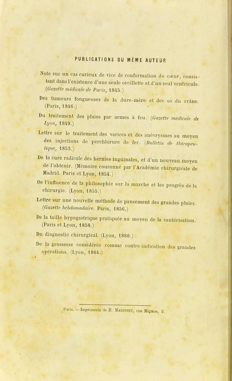 PUBLICATIONS DU MÊME AUTEUR Note sur un cas curieux de vice de conformation du cœur, consis- tant dans l'existence d'une seule oreillette et d'un seul ventricule. (Gazette médicale de Paris, 1845.) Des tumeurs fongueuses de la dure-mère et des os du crâne. (Paris, 18/i6.) Du traitement des plaies par armes à feu. [Gazette médicale de Lyon, 18/i9.) Lettre sur le traitement des varices et des anévrysmes au moyen des injections de perchlorure de fer. {Bulletin de thérapeu- tique, 1853.) De la cure radicale des hernies inguinales, et d'un nouveau moyen de l'obtenir. (Mémoire couronné par l'Académie chirurgicale de Madrid. Paris et Lyon, 1854.) De l'influence de la philosophie sur la marche et les progrès de la chirurgie. (Lyon, 1855.) Lettre sur une nouvelle méthode de pansement des grandes plaies. {Gazette hebdomadaire. Paris, 1856.) De la taille hypogastrique pratiquée au moyen de la cautérisation. (Paris et Lyon, 1858.) Du diagnostic chirurgical. (Lyon, 1860.) De la grossesse considérée comme contre-indication des grandes opérations. (Lyon, 1864.)