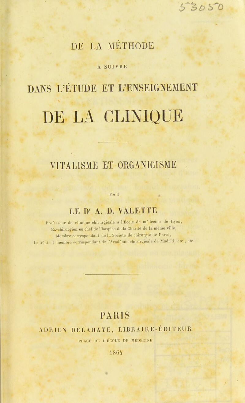 A SUIVRE DANS L'ÉTUDE ET L'ENSEIGNEMENT DE LA CLINIQUE YITALISME ET ORGANIGISME PAU LE A. D. VALETTE Prufessem- de clinique chirurgicale ù l'École de médecine de Lyon, Ex-chii'urgien en chef de l'hospice de la Charité de la même ville, Membre correspondant de la Société de chirurgie de Paris , I.auréiil !■! membre corrospoudant de l'Académie chirurgicale de Madrid, etc., oti' PARIS ADRIEN DELAHAYE, LIBilAIRE-ÉDlTEUll IT.ACr, l)K l.'ÉCni.K PK MlillECINE 186/1