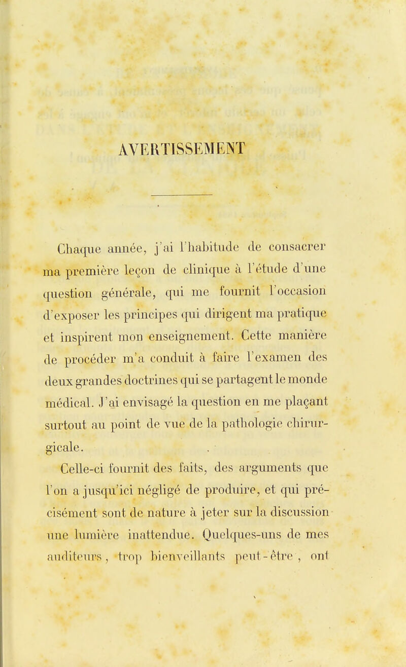 AVERTISSEMENT Chaque année, j'ai l'habitude de consacrer ma première leçon de clinique à l'étude d'une question générale, qui me fournit l'occasion d'exposer les principes qui dirigent ma pratique et inspirent mon enseignement. Cette manière de procéder m'a conduit à faire l'examen des deux grandes doctrines qui se partagent le monde médical. J'ai envisagé la question en me plaçant surtout au point de vue de la pathologie chirur- gicale. Celle-ci fournit des faits, des arguments que l'on a jusqu'ici négligé de produire, et qui pré- cisément sont de nature à jeter sur la discussion une lumière inattendue. Quelques-uns de mes auditeurs, trop hionveihants peut-être, ont