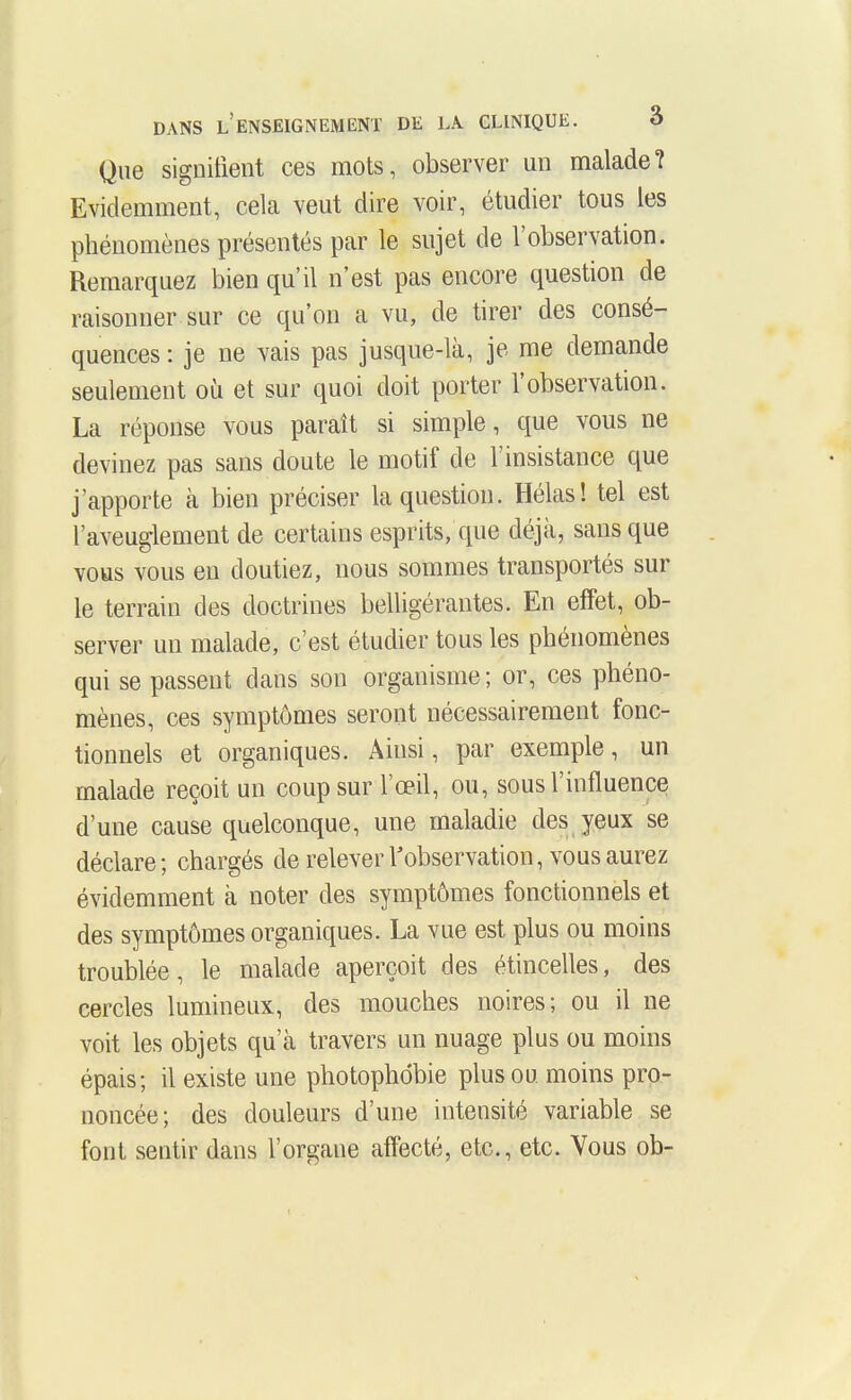 Que signitieiit ces mots, observer un malade? Evidemment, cela veut dire voir, étudier tous les phénomènes présentés par le sujet de l'observation. Remarquez bien qu'il n'est pas encore question de raisonner sur ce qu'on a vu, de tirer des consé- quences : je ne vais pas jusque-là, je me demande seulement où et sur quoi doit porter l'observation. La réponse vous paraît si simple, que vous ne devinez pas sans doute le motif de l'insistance que j'apporte à bien préciser la question. Hélas! tel est l'aveuglement de certains esprits, que déjà, sans que vous vous en doutiez, nous sommes transportés sur le terrain des doctrines belligérantes. En effet, ob- server un malade, c'est étudier tous les phénomènes qui se passent dans son organisme ; or, ces phéno- mènes, ces symptômes seront nécessairement fonc- tionnels et organiques. Ainsi, par exemple, un malade reçoit un coup sur l'œil, ou, sous l'influence d'une cause quelconque, une maladie des yeux se déclare; chargés de relever l'observation, vous aurez évidemment à noter des symptômes fonctionnels et des symptômes organiques. La vue est plus ou moins troublée, le malade aperçoit des étincelles, des cercles lumineux, des mouches noires; ou il ne voit les objets qu'cà travers un nuage plus ou moins épais; il existe une photophdbie plus ou moins pro- noncée; des douleurs d'une intensité variable se font sentir dans l'organe affecté, etc., etc. Vous ob-